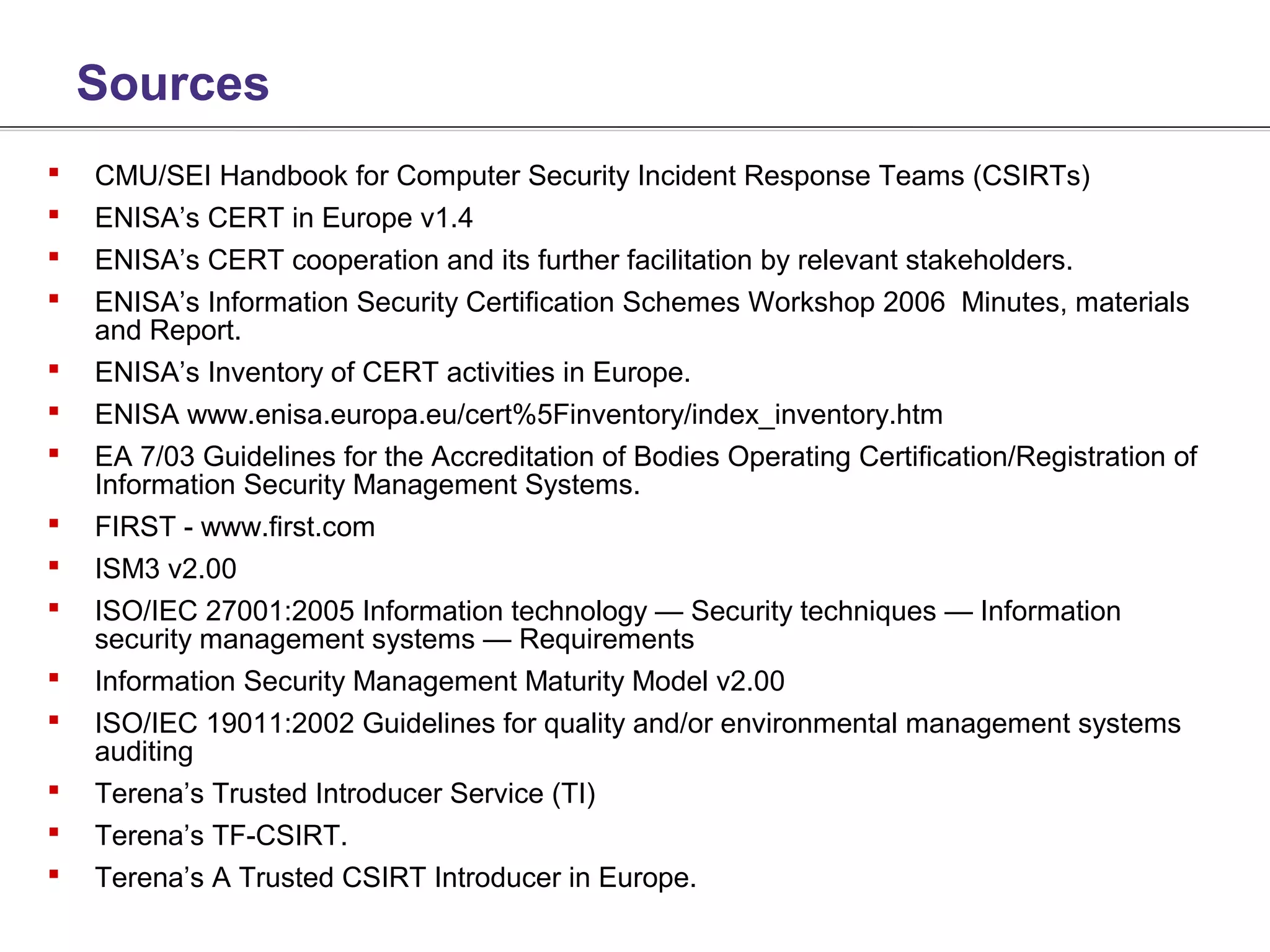 Sources
   CMU/SEI Handbook for Computer Security Incident Response Teams (CSIRTs)
   ENISA’s CERT in Europe v1.4
   ENISA’s CERT cooperation and its further facilitation by relevant stakeholders.
   ENISA’s Information Security Certification Schemes Workshop 2006 Minutes, materials
    and Report.
   ENISA’s Inventory of CERT activities in Europe.
   ENISA www.enisa.europa.eu/cert%5Finventory/index_inventory.htm
   EA 7/03 Guidelines for the Accreditation of Bodies Operating Certification/Registration of
    Information Security Management Systems.
   FIRST - www.first.com
   ISM3 v2.00
   ISO/IEC 27001:2005 Information technology — Security techniques — Information
    security management systems — Requirements
   Information Security Management Maturity Model v2.00
   ISO/IEC 19011:2002 Guidelines for quality and/or environmental management systems
    auditing
   Terena’s Trusted Introducer Service (TI)
   Terena’s TF-CSIRT.
   Terena’s A Trusted CSIRT Introducer in Europe.
 