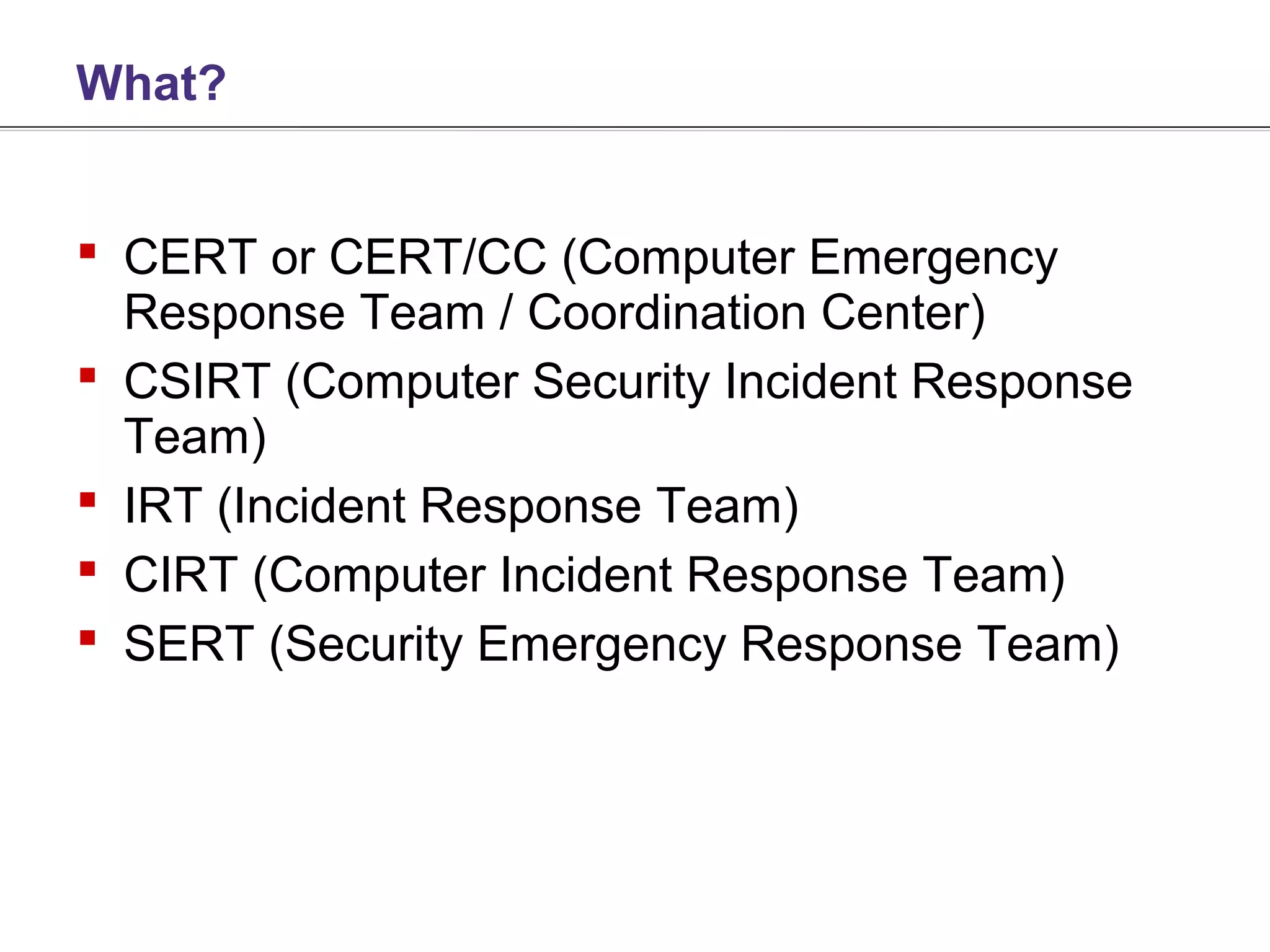 What?


 CERT or CERT/CC (Computer Emergency
  Response Team / Coordination Center)
 CSIRT (Computer Security Incident Response
  Team)
 IRT (Incident Response Team)
 CIRT (Computer Incident Response Team)
 SERT (Security Emergency Response Team)
 