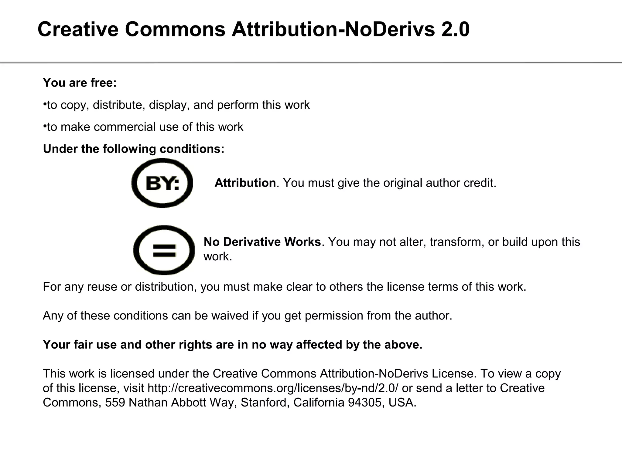 Creative Commons Attribution-NoDerivs 2.0

You are free:
•to copy, distribute, display, and perform this work
•to make commercial use of this work
Under the following conditions:

                                 Attribution. You must give the original author credit.



                               No Derivative Works. You may not alter, transform, or build upon this
                               work.

For any reuse or distribution, you must make clear to others the license terms of this work.

Any of these conditions can be waived if you get permission from the author.

Your fair use and other rights are in no way affected by the above.

This work is licensed under the Creative Commons Attribution-NoDerivs License. To view a copy
of this license, visit http://creativecommons.org/licenses/by-nd/2.0/ or send a letter to Creative
Commons, 559 Nathan Abbott Way, Stanford, California 94305, USA.
 