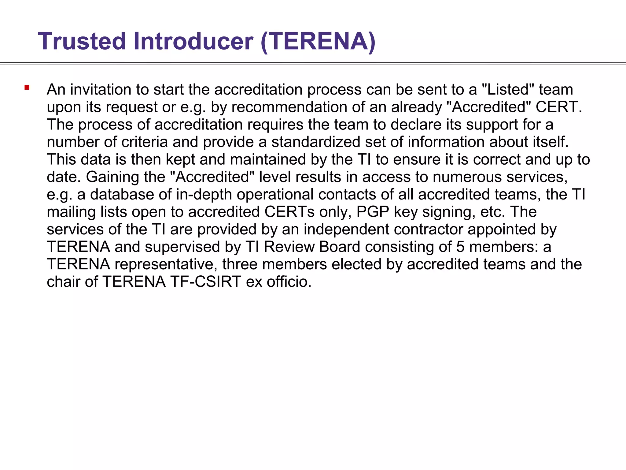 Trusted Introducer (TERENA)
   An invitation to start the accreditation process can be sent to a "Listed" team
    upon its request or e.g. by recommendation of an already "Accredited" CERT.
    The process of accreditation requires the team to declare its support for a
    number of criteria and provide a standardized set of information about itself.
    This data is then kept and maintained by the TI to ensure it is correct and up to
    date. Gaining the "Accredited" level results in access to numerous services,
    e.g. a database of in-depth operational contacts of all accredited teams, the TI
    mailing lists open to accredited CERTs only, PGP key signing, etc. The
    services of the TI are provided by an independent contractor appointed by
    TERENA and supervised by TI Review Board consisting of 5 members: a
    TERENA representative, three members elected by accredited teams and the
    chair of TERENA TF-CSIRT ex officio.
 