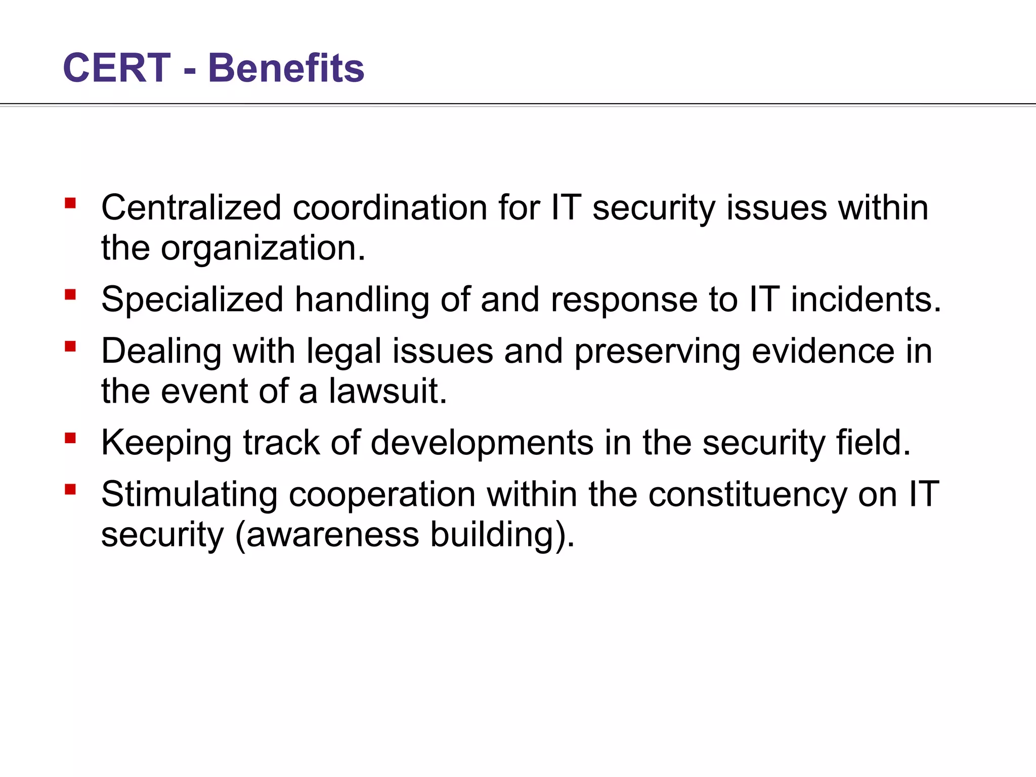 CERT - Benefits


 Centralized coordination for IT security issues within
  the organization.
 Specialized handling of and response to IT incidents.
 Dealing with legal issues and preserving evidence in
  the event of a lawsuit.
 Keeping track of developments in the security field.
 Stimulating cooperation within the constituency on IT
  security (awareness building).
 