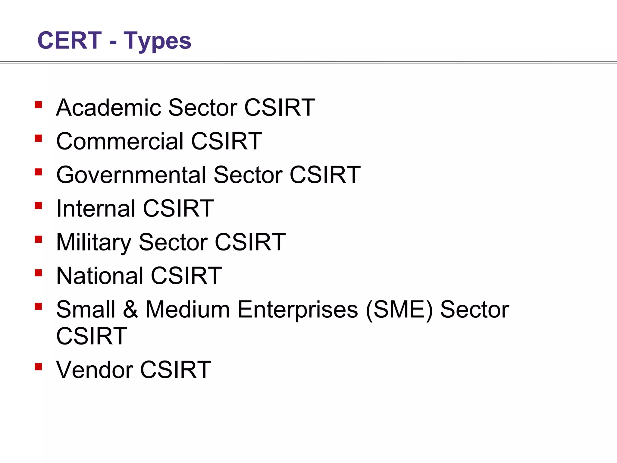 CERT - Types

 Academic Sector CSIRT
 Commercial CSIRT
 Governmental Sector CSIRT
 Internal CSIRT
 Military Sector CSIRT
 National CSIRT
 Small & Medium Enterprises (SME) Sector
  CSIRT
 Vendor CSIRT
 