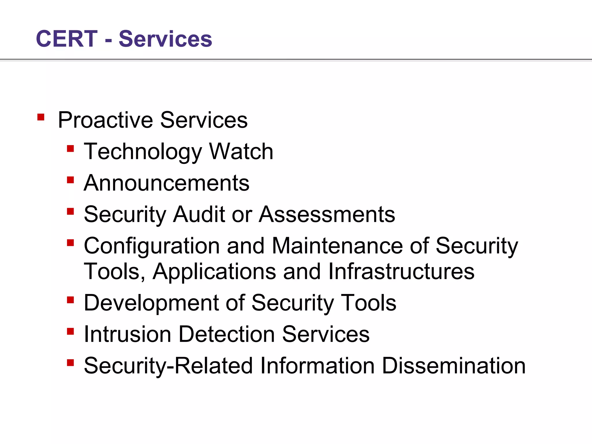 CERT - Services


 Proactive Services
   Technology Watch
   Announcements
   Security Audit or Assessments
   Configuration and Maintenance of Security
    Tools, Applications and Infrastructures
   Development of Security Tools
   Intrusion Detection Services
   Security-Related Information Dissemination
 