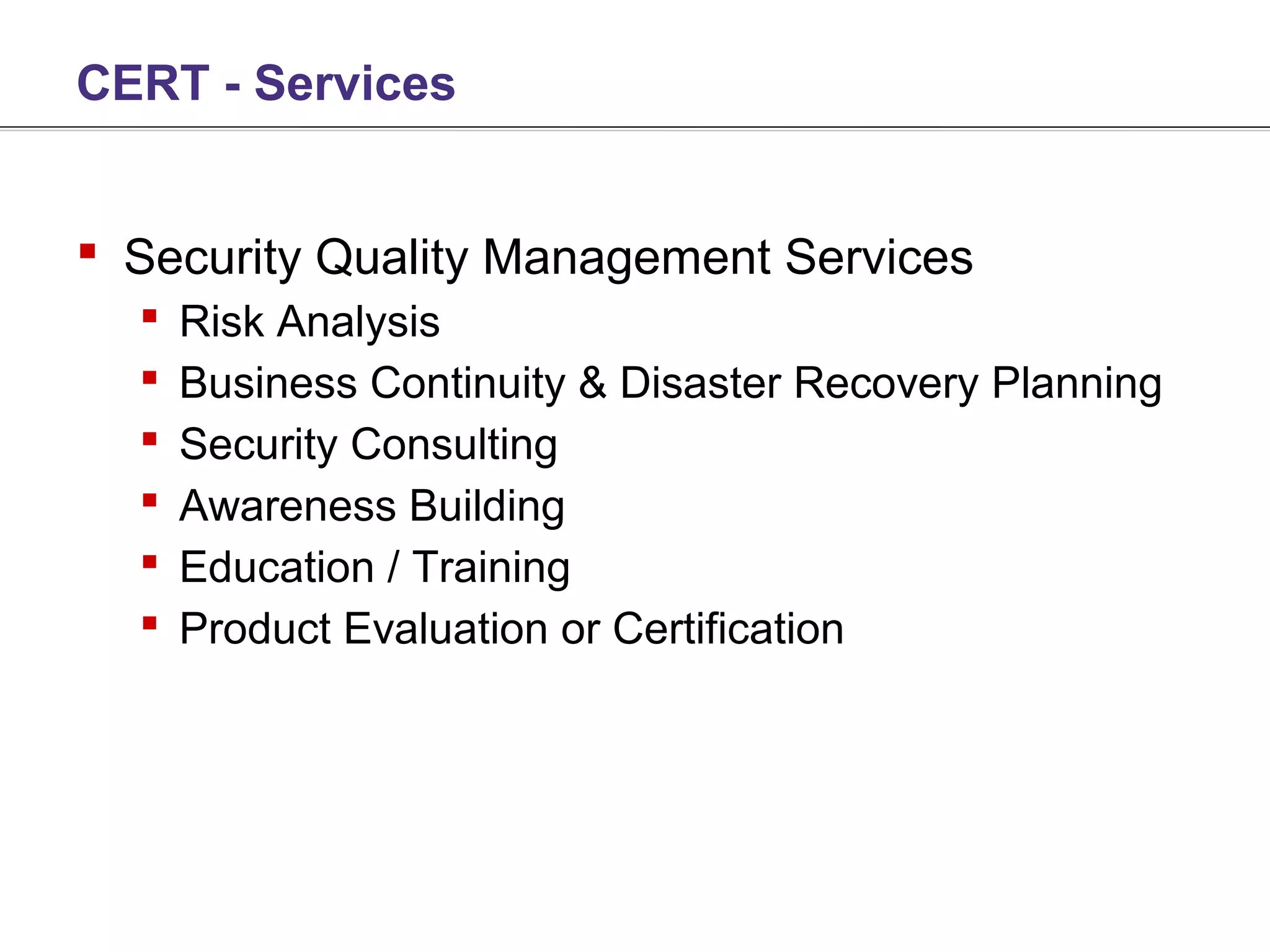 CERT - Services


 Security Quality Management Services
     Risk Analysis
     Business Continuity & Disaster Recovery Planning
     Security Consulting
     Awareness Building
     Education / Training
     Product Evaluation or Certification
 