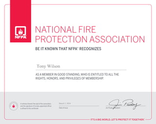 NATIONAL FIRE
PROTECTION ASSOCIATION
IT’S A BIG WORLD. LET’S PROTECT IT TOGETHER.™
AS A MEMBER IN GOOD STANDING, WHO IS ENTITLED TO ALL THE
RIGHTS, HONORS, AND PRIVILEGES OF MEMBERSHIP.
In witness thereof, the seal of this association
and the signature of its duty-appointed officer
is affixed to this certificate. Date of Issue Jim Pauley, President
BE IT KNOWN THAT NFPA® RECOGNIZES
N
F
P
A
O
F
F
ICIAL SEAL OFA
P
P
R
O
V
A
L
Tony Wilson
March 2, 2024
 
