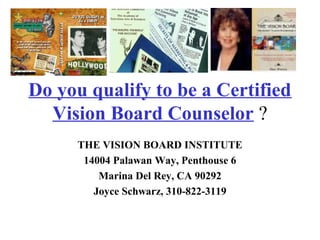 Do you qualify to be a Certified
Vision Board Counselor ?
THE VISION BOARD INSTITUTE
14004 Palawan Way, Penthouse 6
Marina Del Rey, CA 90292
Joyce Schwarz, 310-822-3119
 