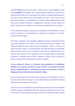 10


La palabra historia oscila entre dos polos : la historia que se cuenta , histoire, y la que
ocurre geschichte. El historiador parte siempre del primer sentido para tender hacia el
segundo, para descubrir con el texto propio de su cultura, la realidad de que algo pasó en
otra parte y de otro modo, de este modo produce la historia. Con los trozos que le
organizó de antemano la imaginación de la sociedad, realiza desplazamientos, añade
otras piezas, establece diferencias y comparaciones, descubre con estos indicios las
huellas de otras cosas que remiten a un construcción ya desaparecida. Crea ausencias.


Con los documentos produce un pasado que es tomado pero no absorbido por su nuevo
discurso. Su trabajo es un acontecimiento, no repite, por eso transforma a la historia-
leyenda en historia- trabajo.


De Certeau se pregunta a qué responden y adónde nos llevan las incursiones de Freud
en la región “histórica” de su cultura. Como analista, qué hace con la historia. Este
trabajo es también un nuevo modo de usar el psicoanálisis, porque el recurso a la
muerte del padre, el Edipo, o la transferencia ha sido usado para todo por el historiador.
Sobre todo para cubrir lo que no entiende. Circunscriben lo inexplicado pero no lo
explican, dan testimonio de una ignorancia. Se les encuentra donde una explicación
económica o sociológica deja un hueco. Literatura de elipsis, arte de presentar los
residuos, sensación de un problema pero no análisis freudiano.


En este artículo De Certeau ve lo histórico como producción de la aufklärung
freudiana. En la lectura que hace de lo que Freud lee en la historia del pintor
bávaro Cristoph Haitzman, ve la diferencia que separa el acto de la ley, es decir, la
obligación de hacer la historia del privilegio de ser hijos.


La historia que Freud retoma en “Una neurosis demoníaca en el siglo XVII”, consta en
una carta de presentación escrita por el cura Leopoldo Braun para el abad del monsterio
de Mariazell y fue copiada en el Trophaeum.


Esta era una carta de presentación que contaba que unos años antes el pintor enseguida
de llegar a la iglesia de Pottenbrum había sido atacado por terribles convulsiones. Ante
estos síntomas el cura del lugar lo interrogó y el pintor le confesó haber hecho un pacto
 