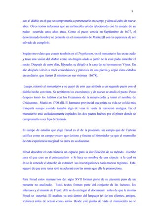 11


con el diablo en el que se comprometía a pertenecerle en cuerpo y alma al cabo de nueve
años. Otros textos informan que su melancolía estaba relacionada con la muerte de su
padre ocurrida unos años atrás. Como el pacto vencía en Septiembre de 1677, el
desventurado hombre se presenta en el monasterio de Mariazell con la esperanza de ser
salvado de cumplirlo.


Según otro relato que consta también en el Trophaeum, en el monasterio fue exorcizado
y tuvo una visión del diablo como un dragón alado a partir de la cual pudo cancelar el
pacto. Después de unos días, liberado, se dirigió a la casa de su hermana en Viena. Un
año después volvió a tener convulsiones y parálisis en una pierna y copió estos estados
en un diario. que ilustró él mismo con sus visiones (1678).


Luego, retornó al monasterio y se quejó de esto que atribuía a un segundo pacto con el
diablo hecho con tinta. Se repitieron los exorcismos y de nuevo se anuló el pacto. Poco
después tomó los hábitos con los Hermanos de la misericordia y tomó el nombre de
Crisóstomo. Murió en 1700 allí. El hermano provincial que relata su vida se volvió más
tranquila aunque cuando tomaba algo de vino le venía la tentación maligna. En el
manuscrito está cuidadosamente copiados los dos pactos hechos por el pintor donde se
comprometía a ser hijo de Satanás.


El campo de estudio que elige Freud es el de la posesión, un campo que de Certeau
califica como un campo oscuro que detiene y fascina al historiador ya que el murmullo
de esta experiencia marginal no entra en su discurso.


Freud descubre en esta historia un espacio para la clarificación de su método. Escribe
para el que cree en el psicoanálisis y lo hace en nombre de una ciencia a la cual su
éxito le concede el derecho de extender sus investigaciones hacia nuevas regiones. Está
seguro de que este tema solo se aclarará con las armas que ella le proporciona.


Para Freud estos manuscritos del siglo XVII forman parte de su presente pero de un
presente no analizado. Estos textos forman parte del conjunto de las lecturas, los
intereses y el mundo de Freud. Allí se da un lugar al documento antes de que le mismo
Freud se autorice. El analista ya está dentro del lenguaje (el de sus clientes, amigos,
lecturas) antes de actuar como sabio. Desde este punto de vista el manuscrito no le
 