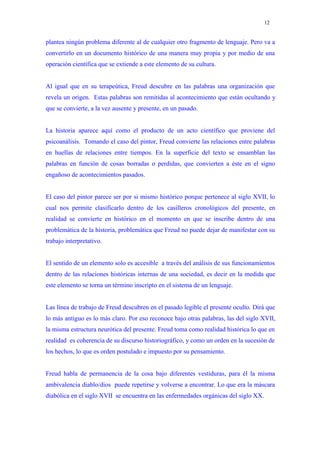 12


plantea ningún problema diferente al de cualquier otro fragmento de lenguaje. Pero va a
convertirlo en un documento histórico de una manera muy propia y por medio de una
operación científica que se extiende a este elemento de su cultura.


Al igual que en su terapeútica, Freud descubre en las palabras una organización que
revela un origen. Estas palabras son remitidas al acontecimiento que están ocultando y
que se convierte, a la vez ausente y presente, en un pasado.


La historia aparece aquí como el producto de un acto científico que proviene del
psicoanálisis. Tomando el caso del pintor, Freud convierte las relaciones entre palabras
en huellas de relaciones entre tiempos. En la superficie del texto se ensamblan las
palabras en función de cosas borradas o perdidas, que convierten a éste en el signo
engañoso de acontecimientos pasados.


El caso del pintor parece ser por si mismo histórico porque pertenece al siglo XVII, lo
cual nos permite clasificarlo dentro de los casilleros cronológicos del presente, en
realidad se convierte en histórico en el momento en que se inscribe dentro de una
problemática de la historia, problemática que Freud no puede dejar de manifestar con su
trabajo interpretativo.


El sentido de un elemento solo es accesible a través del análisis de sus funcionamientos
dentro de las relaciones históricas internas de una sociedad, es decir en la medida que
este elemento se torna un término inscripto en el sistema de un lenguaje.


Las línea de trabajo de Freud descubren en el pasado legible el presente oculto. Dirá que
lo más antiguo es lo más claro. Por eso reconoce bajo otras palabras, las del siglo XVII,
la misma estructura neurótica del presente. Freud toma como realidad histórica lo que en
realidad es coherencia de su discurso historiográfico, y como un orden en la sucesión de
los hechos, lo que es orden postulado e impuesto por su pensamiento.


Freud habla de permanencia de la cosa bajo diferentes vestiduras, para él la misma
ambivalencia diablo/dios puede repetirse y volverse a encontrar. Lo que era la máscara
diabólica en el siglo XVII se encuentra en las enfermedades orgánicas del siglo XX.
 