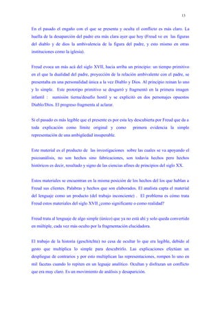 13


En el pasado el engaño con el que se presenta y oculta el conflicto es más claro. La
huella de la desaparción del padre era más clara ayer que hoy (Freud ve en las figuras
del diablo y de dios la ambivalencia de la figura del padre, y esto mismo en otras
instituciones como la iglesia).


Freud evoca un más acá del siglo XVII, hacia arriba un principio: un tiempo primitivo
en el que la dualidad del padre, proyección de la relación ambivalente con el padre, se
presentaba en una personalidad única a la vez Diablo y Dios. Al principio reinan lo uno
y lo simple. Este prototipo primitivo se desgarró y fragmentó en la primera imagen
infantil :   sumisión tierna/desafío hostil y se explicitó en dos personajes opuestos
Diablo/Dios. El progreso fragmenta al aclarar.


Si el pasado es más legible que el presente es por esta ley descubierta por Freud que da a
toda explicación como límite original y como               primera evidencia la simple
representación de una ambigüedad insuperable.


Este material es el producto de las investigaciones sobre las cuales se va apoyando el
psicoanálisis, no son hechos sino fabricaciones, son todavía hechos pero hechos
históricos es decir, resultado y signo de las ciencias afines de principios del siglo XX.


Estos materiales se encuentran en la misma posición de los hechos del los que hablan a
Freud sus clientes. Palabras y hechos que son elaborados. El analista capta el material
del lenguaje como un producto (del trabajo inconciente) . El problema es cómo trata
Freud estos materiales del siglo XVII ¿como significante o como realidad?


Freud trata al lenguaje de algo simple (único) que ya no está ahí y solo queda convertido
en múltiple, cada vez más oculto por la fragmentación elucidadora.


El trabajo de la historia (geschitchte) no cesa de ocultar lo que era legible, debido al
gesto que multiplica lo simple para descubrirlo. Las explicaciones efectúan un
despliegue de contrarios y por esto multiplican las representaciones, rompen lo uno en
mil facetas cuando lo repiten en un leguaje analítico. Ocultan y disfrazan un conflicto
que era muy claro. Es un movimiento de análisis y desaparición.
 