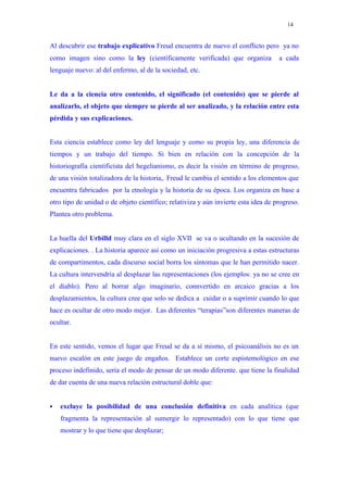 14


Al descubrir ese trabajo explicativo Freud encuentra de nuevo el conflicto pero ya no
como imagen sino como la ley (científicamente verificada) que organiza              a cada
lenguaje nuevo: al del enfermo, al de la sociedad, etc.


Le da a la ciencia otro contenido, el significado (el contenido) que se pierde al
analizarlo, el objeto que siempre se pierde al ser analizado, y la relación entre esta
pérdida y sus explicaciones.


Esta ciencia establece como ley del lenguaje y como su propia ley, una diferencia de
tiempos y un trabajo del tiempo. Si bien en relación con la concepción de la
historiografía cientificista del hegelianismo, es decir la visión en término de progreso,
de una visión totalizadora de la historia,. Freud le cambia el sentido a los elementos que
encuentra fabricados por la etnología y la historia de su época. Los organiza en base a
otro tipo de unidad o de objeto científico; relativiza y aún invierte esta idea de progreso.
Plantea otro problema.


La huella del Urbilld muy clara en el siglo XVII se va o ucultando en la sucesión de
explicaciones. . La historia aparece así como un iniciación progresiva a estas estructuras
de compartimentos, cada discurso social borra los síntomas que le han permitido nacer.
La cultura intervendría al desplazar las representaciones (los ejemplos: ya no se cree en
el diablo). Pero al borrar algo imaginario, connvertido en arcaico gracias a los
desplazamientos, la cultura cree que solo se dedica a cuidar o a suprimir cuando lo que
hace es ocultar de otro modo mejor. Las diferentes “terapias”son diferentes maneras de
ocultar.


En este sentido, vemos el lugar que Freud se da a sí mismo, el psicoanálisis no es un
nuevo escalón en este juego de engaños. Establece un corte espistemológico en ese
proceso indefinido, sería el modo de pensar de un modo diferente. que tiene la finalidad
de dar cuenta de una nueva relación estructural doble que:


   excluye la posibilidad de una conclusión definitiva en cada analítica (que
    fragmenta la representación al sumergir lo representado) con lo que tiene que
    mostrar y lo que tiene que desplazar;
 