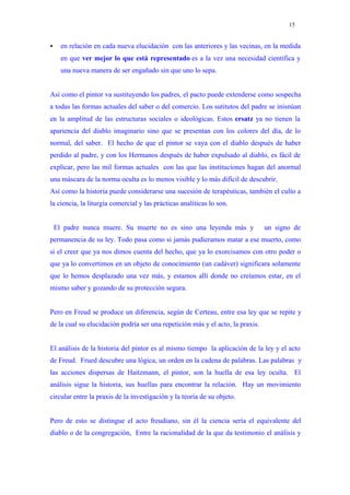 15


     en relación en cada nueva elucidación con las anteriores y las vecinas, en la medida
      en que ver mejor lo que está representado es a la vez una necesidad científica y
      una nueva manera de ser engañado sin que uno lo sepa.


Así como el pintor va sustituyendo los padres, el pacto puede extenderse como sospecha
a todas las formas actuales del saber o del comercio. Los sutitutos del padre se inisnúan
en la amplitud de las estructuras sociales o ideológicas. Estos ersatz ya no tienen la
apariencia del diablo imaginario sino que se presentan con los colores del día, de lo
normal, del saber. El hecho de que el pintor se vaya con el diablo después de haber
perdido al padre, y con los Hermanos después de haber expulsado al diablo, es fácil de
explicar, pero las mil formas actuales con las que las instituciones hagan del anormal
una máscara de la norma oculta es lo menos visible y lo más difícil de descubrir.
Así como la historia puede considerarse una sucesión de terapéuticas, también el culto a
la ciencia, la liturgia comercial y las prácticas analíticas lo son.


    El padre nunca muere. Su muerte no es sino una leyenda más y                un signo de
permanencia de su ley. Todo pasa como si jamás pudieramos matar a ese muerto, como
si el creer que ya nos dimos cuenta del hecho, que ya lo exorcisamos con otro poder o
que ya lo convertimos en un objeto de conocimiento (un cadáver) significara solamente
que lo hemos desplazado una vez más, y estamos allí donde no creíamos estar, en el
mismo saber y gozando de su protección segura.


Pero en Freud se produce un diferencia, según de Certeau, entre esa ley que se repite y
de la cual su elucidación podría ser una repetición más y el acto, la praxis.


El análisis de la historia del pintor es al mismo tiempo la aplicación de la ley y el acto
de Freud. Frued descubre una lógica, un orden en la cadena de palabras. Las palabras y
las acciones dispersas de Haitzmann, el pintor, son la huella de esa ley oculta. El
análisis sigue la historia, sus huellas para encontrar la relación. Hay un movimiento
circular entre la praxis de la investigación y la teoría de su objeto.


Pero de esto se distingue el acto freudiano, sin él la ciencia sería el equivalente del
diablo o de la congregación, Entre la racionalidad de la que da testimonio el análisis y
 