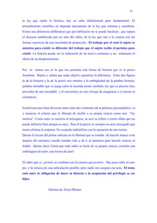 16


la ley que repite la historia, hay un salto infinitesimal pero fundamental. El
procedimiento científico no depende únicamente de la ley que exhuma y manifesta.
Existe una diferencia (differance) que por definición no se puede localizar , que separa
el discurso establecido por un acto del sabio, de la ley que une a la ciencia con las
formas sucesivas de una necesidad de protección. El trabajo por el cual el sujeto se
autoriza para existir es diferente del trabajo que el sujeto recibe el permiso para
existir. La historia puede ser la indicación de un nuevo comienzo y no solamente el
efecto de un desplazamiento.


Por lo menos eso es lo que nos presenta esta forma de historia que es la praxis
freudiana. Repite y señala que nada objetivo garantiza la diferencia. Estas dos figuras
la de la historia y la de la praxis nos remiten a la ambigüedad de la palabra historia,
palabra inestable que se juega entre la leyenda (texto recibido, ley que es preciso leer,
provecho de una sociedad) y el convertirse en otro (riesgo de asegurarse a sí mismo la
existencia)


Freud traza una línea divisoria entre estas dos vertientes de la práctica psicoanalítica, va
a enunciar el criterio que lo liberará de recibir a su propia ciencia como una “ley
nutricia”. Como autor se autoriza al arriesgarse, su acto se refiere a cierto olfato que no
puede definirse bien porque es suyo. Para él la praxis es siempre un acto arriesgado que
nunca elimina la sorpresa. No se puede indentificar con la ejecución de una norma.
Quizás la locura del pintor radicara en la libertad que se tomaba de hacerle mueca a los
ángeles del santuario cuando tomaba vino y de ir al santuario para hacerle muecas al
diablo. Quiere decir Freud que todo sabio se burla de su propia ciencia, existiría una
embriaguez de tacto, una locura de acto?


El sabio que se permite se combina con la ciencia que permite. Hay pues entre el acto
psi. y la ciencia psi una articulación posible, pero nadie nos asegura ese acto. El tema
está entre lo obligación de hacer la historia o la aceptación del privilegio se ser
hijos.


                     Informe de Alicia Montes
 