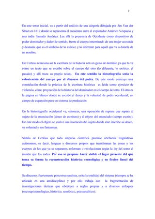 2




En este texto inicial, va a partir del análisis de una alegoría dibujada por Jan Van der
Straet en 1619 donde se representa el encuentro entre el explorador Américo Vespucio y
una india llamada América. Lee allí la presencia de Occidente como dispositivo de
poder dominador y dador de sentido, frente al cuerpo innominado de una mujer acostada
y desnuda, que es el símbolo de lo exótico y lo diferente para aquél que va a dotarla de
un nombre.


De Certeau relaciona así la escritura de la historia con un gesto de dominio ya que la ve
como un texto que se escribe sobre el cuerpo del otro (lo diferente, lo exótico, el
pasado) y allí traza su propio relato. En este sentido la historiografía sería la
colonización del cuerpo por el discurso del poder. De este modo contruye una
constelación donde la práctica de la escritura histórica es leída como ejercicio de
violencia, como proyección de la historia del dominador en el cuerpo del otro. El otro es
la página en blanco donde se escribe el deseo y la voluntad de poder occidental; un
campo de expansión para un sistema de producción


En la historiografía occidental ve, entonces, una operación de ruptura que separa al
sujeto de la enunciación (deseo de escritura) y al objeto del enunciado (cuerpo escrito).
De este modo el objeto se vuelve una invención del sujeto donde este inscribe su deseo,
su voluntad y sus fantasmas.


Señala de Certeau que toda empresa científica produce artefactos lingüísticos
autónomos, es decir, lenguas y discursos propios que transforman las cosas y los
cuerpos de los que ya se separaron, reforman o revolucionan según la ley del texto el
mundo que los rodea. Por eso se propone hacer visible el lugar presente del que
toma su forma la reconstrucción histórica cronológica y su ficción lineal del
tiempo.


Su discurso, fuertemente postestructuralista, evita la totalidad del sistema (siempre se ha
ubicado en una antidisciplina) y por ello trabaja con               la fragmentación de
investigaciones tácticas que obedecen a reglas propias y a diversos enfoques
(socioepistemológico, histórico, semiótico, psicoanalítico).
 