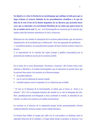 3




Su objetivo es evitar la ficción de un metalenguaje que unifique el todo para que se
haga evidente el carácter limitado de los procedimientos científicos y lo que les
falta de lo real. Evita así la ilusión dogmática de un discurso que pretenda hacer
creer que es adecuado a lo real (ilusión filosófica) de un relato que quiera hacer la
ley en nombre de lo real. Ve, así, en la historiografía un oximoron por la relación que
implica entre dos términos antinómicos lo real y el discurso.


Diferencia en este sentido la concepción de la escritura judeocristiana, que era lectura e
interpretación, de la occidental que es fabricación. Esto trae aparejado dos problemas:
1. un problema político, los procedimientos propios de hacer historia remiten a hacer La
historia.
2. el opacamiento de la cuestión del sujeto (cuerpo y palabra enunciadora) por la
pretensión de establecer una ley de la escritura científic




En el tramo de su texto denominado “Escrituras e historias”, De Certeau toma como
referente a Michelet y el modelo historiográfico que él representa le permite decir que
la escritura hace entrar a los muertos en el discurso porque:
   no pueden dañarnos
   son el vacío lo diferente de nuestro mundo
   el pueblo aparece como lo separado, la voz silenciosa que no habla


“ El otro es el fantasma de la historiografía, el objeto que se busca se honra y se
entierra” (D C:16) La búsqueda histórica del sentido no es sino la búsqueda del otro.
Pero, paradójicamente esta búsqueda se hace ocultando el sentido, la alteridad de ese
extraño: se calma a los muertos con tumbas escriturísticas.


La escritura es el discurso de la separación porque divide presente/pasado; historia
moderna/tradición; discurso/cuerpo social; trabajo/natualeza.


La historia hace hablar al cuerpo que calla con lo cual produce un desfasaje entre la
opacidad silenciosa de la realidad, y el lugar desde donde se produce su discurso. Los
 