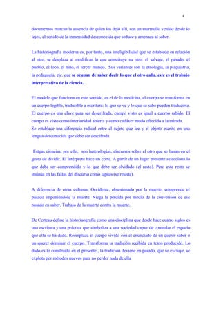 4


documentos marcan la ausencia de quien los dejó allí, son un murmullo venido desde lo
lejos, el sonido de la inmensidad desconocida que seduce y amenaza al saber.


La historiografía moderna es, por tanto, una inteligibilidad que se establece en relación
al otro, se desplaza al modificar lo que constituye su otro: el salvaje, el pasado, el
pueblo, el loco, el niño, el tercer mundo. Sus variantes son la etnología, la psiquiatría,
la pedagogía, etc. que se ocupan de saber decir lo que el otro calla, este es el trabajo
interpretativo de la ciencia.


El modelo que funciona en este sentido, es el de la medicina, el cuerpo se transforma en
un cuerpo legible, traducible a escritura: lo que se ve y lo que se sabe pueden traducirse.
El cuerpo es una clave para ser descrifrada, cuerpo visto es igual a cuerpo sabido. El
cuerpo es visto como interioridad abierta y como cadáver mudo ofrecido a la mirada.
Se establece una diferencia radical entre el sujeto que lee y el objeto escrito en una
lengua desconocida que debe ser descifrada.


Estgas ciencias, por ello, son heterologías, discursos sobre el otro que se basan en el
gesto de dividir. El intérprete hace un corte. A partir de un lugar presente selecciona lo
que debe ser comprendido y lo que debe ser olvidado (el resto). Pero este resto se
insinúa en las fallas del discurso como lapsus (se resiste).


A diferencia de otras culturas, Occidente, obsesionado por la muerte, comprende el
pasado imponiéndole la muerte. Niega la pérdida por medio de la conversión de ese
pasado en saber. Trabajo de la muerte contra la muerte.


De Certeau define la historiaografía como una disciplina que desde hace cuatro siglos es
una escritura y una práctica que simboliza a una sociedad capaz de controlar el espacio
que ella se ha dado. Reemplaza el cuerpo vivido con el enunciado de un querer saber o
un querer dominar el cuerpo. Transforma la tradición recibida en texto producido. Lo
dado es lo construido en el presente., la tradición deviene en pasado, que se excluye, se
explota por métodos nuevos para no perder nada de ella
 