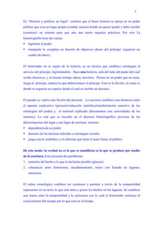 5


En “Historia y política: un lugar”, sostiene que el hacer historia se apoya en un poder
político que crea un lugar propio (ciudad, nación) donde un querer puede y debe escribir
(construir) un sistema para que una una razón organice prácticas. Por esto La
historiografía tiene dos tareas:
   legitimar el poder
   manipular lo complejo en función de objetivos (deseo del príncipe/ organizar un
    cuadro de datos).


El historiador no es sujeto de la historia, es un técnico que establece estrategias al
servicio del príncipe, legitimándolo. Hace una historia, está del lado del poder del cual
recibe directivas, y al mismo teimpo educa, moviliza. Piensa en un poder que no tiene.
Juega al príncipe, analiza lo que debería hacer el príncipe. Esta es la ficción, el como sí,
donde se organiza un espacio desde el cual se escribe un discurso.


El pasado se vuelve una ficción del presente. La escritura establece una distancia entre
el aparato explicativo (presente/reducción científica/metaforización narrativa de las
estrategias del poder) y el material explicado (documentos con curiosidades de los
muertos). Lo real que se inscribe en el discurso historiográfico proviene de las
determinacines del lugar y ese lugar de escritura muestra
   dependencia de un poder
   dominio de las técnicas referidas a estrategias sociales
   juego con lo simbólico y el referente que tiene el autor frente al público


De este modo: la verdad no es lo que se manifiesta es lo que se produce por medio
de la escritura. Esto presenta dos problemas:
1. remisión del hecho a lo que lo ha hecho posible (génesis)
2. coherencia entre fenómenos, encadenamiento, series con llenado de lagunas,
    estructura


El orden cronológico establece un comienzo y permite a través de la temporalidad
representar en un texto lo que está antes y poner los hechos en las lagunas. Se establece
una trama entre la temporalidad y la estructura con lo cual el historiador sustituye el
conocimiento del tiempo por lo que está en el tiempo.
 