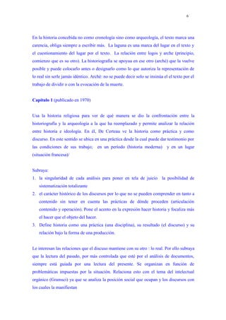 6




En la historia concebida no como cronología sino como arqueología, el texto marca una
carencia, obliga siempre a escribir más. La laguna es una marca del lugar en el texto y
el cuestionamiento del lugar por el texto. La relación entre logos y arche (principio,
comienzo que es su otro). La historiografía se apoyua en ese otro (arché) que la vuelve
posible y puede colocarlo antes o designarlo como lo que autoriza la representación de
lo real sin serle jamás idéntico. Arché: no se puede decir solo se insinúa el el texto por el
trabajo de dividir o con la evocación de la muerte.


Capítulo 1 (publicado en 1970)


Usa la historia religiosa para ver de qué manera se dio la confrontación entre la
historiografía y la arqueología a la que ha reemplazado y permite analizar la relación
entre historia e ideología. En él, De Certeau ve la historia como práctica y como
discurso. En este sentido se ubica en una práctica desde la cual puede dar testimonio por
las condiciones de sus trabajo;        en un período (historia moderna)      y en un lugar
(situación francesa)/


Subraya:
1. la singularidad de cada análisis para poner en tela de juicio la posibilidad de
   sistematización totalizante
2. el carácter histórico de los discursos por lo que no se pueden comprender en tanto a
   contenido sin tener en cuenta las prácticas de dónde proceden (articulación
   contenido y operación). Pone el acento en la expresión hacer historia y focaliza más
   el hacer que el objeto del hacer.
3. Define historia como una práctica (una disciplina), su resultado (el discurso) y su
   relación bajo la forma de una producción.


Le interesan las relaciones que el discuso mantiene con su otro : lo real. Por ello subraya
que la lectura del pasado, por más controlada que esté por el análisis de documentos,
siempre está guiada por una lectura del presente. Se organizan en función de
problemáticas impuestas por la situación. Relaciona esto con el tema del intelectual
orgánico (Gramsci) ya que se analiza la posición social que ocupan y los discursos con
los cuales la manifiestan
 