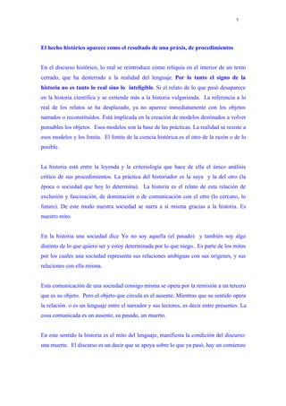 7




El hecho histórico aparece como el resultado de una práxis, de procedimientos


En el discurso histórico, lo real se reintroduce como reliquia en el interior de un texto
cerrado, que ha desterrado a la realidad del lenguaje. Por lo tanto el signo de la
historia no es tanto lo real sino lo inteligible. Si el relato de lo que pasó desaparece
en la historia científica y se extiende más a la historia vulgarizada. La referencia a lo
real de los relatos se ha desplazado, ya no aparece inmediatamente con los objetos
narrados o reconstituidos. Está implicada en la creación de modelos destinados a volver
pensables los objetos. Esos modelos son la base de las prácticas. La realidad se resiste a
esos modelos y los limita. El límite de la ciencia histórica es el otro de la razón o de lo
posible.


La historia está entre la leyenda y la criteriología que hace de ella el único análisis
crítico de sus procedimientos. La práctica del historiador es la suya y la del otro (la
época o sociedad que hoy lo determina). La historia es el relato de esta relación de
exclusión y fascinación, de dominación o de comunicación con el otro (lo cercano, lo
futuro). De este modo nuestra sociedad se narra a sí misma gracias a la historia. Es
nuestro mito.


En la historia una sociedad dice Yo no soy aquella (el pasado) y también soy algo
distinto de lo que quiero ser y estoy determinada por lo que niego.. Es parte de los mitos
por los cuales una sociedad representa sus relaciones ambiguas con sus orígenes, y sus
relaciones con ella misma.


Esta comunicación de una sociedad consigo misma se opera por la remisión a un tercero
que es su objeto. Pero el objeto que circula es el ausente. Mientras que su sentido opera
la relación o es un lenguaje entre el narrador y sus lectores, es decir entre presentes. La
cosa comunicada es un ausente, su pasado, un muerto.


En este sentido la historia es el mito del lenguaje, manifiesta la condición del discurso:
una muerte. El discurso es un decir que se apoya sobre lo que ya pasó, hay un comienzo
 