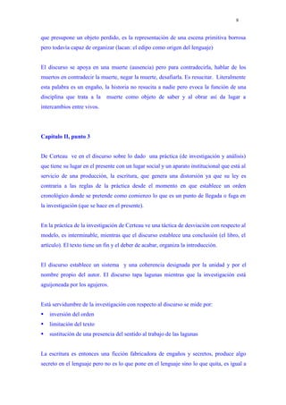 8


que presupone un objeto perdido, es la representación de una escena primitiva borrosa
pero todavía capaz de organizar (lacan: el edipo como origen del lenguaje)


El discurso se apoya en una muerte (ausencia) pero para contradecirla, hablar de los
muertos en contradecir la muerte, negar la muerte, desafiarla. Es resucitar. Literalmente
esta palabra es un engaño, la historia no resucita a nadie pero evoca la función de una
disciplina que trata a la    muerte como objeto de saber y al obrar así da lugar a
intercambios entre vivos.




Capítulo II, punto 3


De Certeau ve en el discurso sobre lo dado una práctica (de investigación y análisis)
que tiene su lugar en el presente con un lugar social y un aparato institucional que está al
servicio de una producción, la escritura, que genera una distorsión ya que su ley es
contraria a las reglas de la práctica desde el momento en que establece un orden
cronológico donde se pretende como comienzo lo que es un punto de llegada o fuga en
la investigación (que se hace en el presente).


En la práctica de la investigación de Certeau ve una táctica de desviación con respecto al
modelo, es interminable, mientras que el discurso establece una conclusión (el libro, el
artículo). El texto tiene un fin y el deber de acabar, organiza la introducción.


El discurso establece un sistema y una coherencia designada por la unidad y por el
nombre propio del autor. El discurso tapa lagunas mientras que la investigación está
aguijoneada por los agujeros.


Está servidumbre de la investigación con respecto al discurso se mide por:
   inversión del orden
   limitación del texto
   sustitución de una presencia del sentido al trabajo de las lagunas


La escritura es entonces una ficción fabricadora de engaños y secretos, produce algo
secreto en el lenguaje pero no es lo que pone en el lenguaje sino lo que quita, es igual a
 
