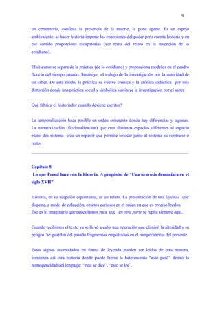 9


un cementerio, confiesa la presencia de la muerte, la pone aparte. Es un espejo
ambivalente: al hacer historia impone las coacciones del poder pero cuenta historia y en
ese sentido proporciona escapatorias (ver tema del relato en la invención de lo
cotidiano).


El discurso se separa de la práctica (de lo cotidiano) y proporciona modelos en el cuadro
ficticio del tiempo pasado. Sustituye el trabajo de la investigación por la autoridad de
un saber. De este modo, la práctica se vuelve crónica y la crónica didáctica por una
distorsión donde una práctica social y simbólica sustituye la investigación por el saber


Qué fabrica el historiador cuando deviene escritor?


La temporalización hace posible un orden coherente donde hay diferencias y lagunas.
La narrativización (ficcionalización) que crea distintos espacios diferentes al espacio
plano des sistema crea un espesor que permite colocar junto al sistema su contrario o
resto.




Capítulo 8
Lo que Freud hace con la historia. A propósito de “Una neurosis demoníaca en el
siglo XVII”


Historia, en su acepción espontánea, es un relato. La presentación de una leyenda que
dispone, a modo de colección, objetos curiosos en el orden en que es preciso leerlos.
Eso es lo imaginario que necesitamos para que en otra parte se repita siempre aquí.


Cuando recibimos el texto ya se llevó a cabo una operación que eliminó la alteridad y su
peligro. Se guardan del pasado fragmentos empotrados en el rompecabezas del presente.


Estos signos acomodados en forma de leyenda pueden ser leídos de otra manera,
comienza así otra historia donde puede leerse la heteronomía “esto pasó” dentro la
homogeneidad del lenguaje: “esto se dice”, “esto se lee”.
 