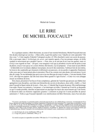 Michel de Certeau
LE RIRE
DE MICHEL FOUCAULT*
Il y a quelques années, à Belo Horizonte, au cours d’une tournée brésilienne, Michel Foucault était une
fois de plus interrogé sur son lieu : « Mais enfin, à quel titre parlez-vous ? Quelle est votre spécialité ? Où
êtes-vous ? » Cette requête d’identité l’atteignait au plus vif. Elle cherchait à saisir son secret de passeur.
Elle a provoqué, dans L’Archéologie du savoir, une repartie agacée, d’un ton presque unique, où brille
soudain le mouvement qui a produit l’œuvre : « Non, non, je ne suis pas là où vous me guettez, mais ici
d’où je vous regarde en riant. – Eh quoi, vous imaginez-vous que je prendrais à écrire tant de peine et tant
de plaisir, croyez-vous que je m’y serais obstiné, tête baissée, si je ne préparais – d’une main un peu fébrile
– le labyrinthe où m’aventurer, déplacer mon propos, lui ouvrir des souterrains, l’enfoncer loin de moi-même,
lui trouver des surplombs qui résument et déforment son parcours, où me perdre et apparaître finalement
à des yeux que je n’aurai jamais plus à rencontrer. Plus d’un, comme moi sans doute, écrivent pour n’avoir
plus de visage. Ne me demandez pas qui je suis et ne me dites pas de rester le même : c’est une morale d’état
civil ; elle régit nos papiers. Qu’elle nous laisse libres quand il s’agit d’écrire1. » Cette vive voix échappe
encore au tombeau du texte.
Être classé, prisonnier d’un lieu et d’une compétence, galonné de l’autorité que procure aux fidèles leur
agrégation à une discipline, casé dans une hiérarchie des savoirs et des places, donc enfin « établi », c’était
pour Foucault la figure même de la mort. « Non, non. » L’identité fige le geste de penser. Elle rend hommage
à un ordre. Penser, au contraire, c’est passer ; c’est interroger cet ordre, s’étonner qu’il soit là, se demander
ce qui l’a rendu possible, chercher en parcourant ses paysages les traces des mouvements qui l’ont formé,
et découvrir dans ces histoires supposées gisantes « comment et jusqu’où il serait possible de penser
autrement »2. Voilà ce que Foucault répondit à ses interlocuteurs de Belo Horizonte, mais d’un mot plus
Cet article est paru en septembre-novembre 1986 dans le n° 41 du Débat (pp. 140 à 152).
* Ce texte a une histoire. La première partie a été écrite pour la Revue de la Bibliothèque nationale, à la demande de Yves
Peyré, désireux de rendre hommage à ce lecteur impénitent si familier de cette institution. Il y a paru dans sa première version
(t. IV, 1984, n° 14, pp. 10-16). Puis Michel de Certeau, a son habitude, l’a repris, modifié, complété d’une seconde partie, pour
en faire la conférence prononcée, en anglais, au colloque Michel Foucault : History of the Present (Université de Californie,
Berkeley, mars 1985). Cette seconde version, inédite en français, est publiée ici. Michel de Certeau avait autant d’amitié que
d’admiration pour Michel Foucault et lui avait plusieurs fois consacré cours, conférences et articles (Luce Giard).
1. L’Archéologie du savoir, Gallimard, 1969, p. 28
2. L’Usage des plaisirs, Gallimard, 1984, p. 15.
013 de Certeau.qxd 18/06/2004 09:47 Page 1
Documenttéléchargédepuiswww.cairn.info-upmf_grenoble--147.171.174.91-07/10/201221h08.©Gallimard
Documenttéléchargédepuiswww.cairn.info-upmf_grenoble--147.171.174.91-07/10/201221h08.©Gallimard
 