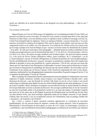 ajusté aux subtilités de la scène brésilienne et qui désignait son style philosophique : « Qui je suis ?
Un lecteur. »
Une pratique intellectuelle.
Depuis Poitiers où il est né (1926) jusqu’à la Salpêtrière où il est finalement tombé (25 juin 1984), ses
parcours ont zébré les savoirs et les pays. Il visitait les livres comme il circulait dans Paris à vélo, dans San
Francisco ou dans Tokyo, avec une attention exacte et vigilante à saisir, au détour d’une page ou d’une rue,
l’éclat d’une étrangeté tapie là, inaperçue. Toutes ces marques d’altérité, « accrocs minuscules »3 ou aveux
énormes, lui étaient les citations d’un impensé. Elles sont là, disait-il, bien lisibles, mais non lues car elles
surprennent le prévu et le codifié. Lui, à les découvrir, il se roulait de rire. Parfois un fou rire comme celui
qu’il évoque à propos d’un texte de Borges et qui « secoue à sa lecture toutes les familiarités de la pensée
– de la nôtre : de celle qui a notre âge et notre géographie –, ébranlant toutes les surfaces ordonnées et tous
les plans qui assagissent pour nous le foisonnement des êtres »4. C’est, dit-il, le « lieu de naissance » du livre
Les Mots et les choses. Ses autres ouvrages semblent avoir la même origine : des accès de surprise (comme
il y a des accès de fièvre), formes jubilatoires subites, quasi extatiques, de l’« étonnement » ou de
l’« émerveillement » qui est, d’Aristote à Wittgenstein, le moment instaurateur de l’activité philosophique.
Par des entrebâillements du discours, cocasses, incongrus ou paradoxaux, quelque chose fait irruption qui
déborde le pensable et ouvre une possibilité de « penser autrement ». Pris de rire, saisi par une ironie des
choses qui est l’équivalent d’une illumination, le philosophe n’est pas l’auteur mais le témoin de ces éclairs
qui traversent et transgressent le quadrillage des discours par des raisons établies. Ses trouvailles sont les
événements d’une pensée qui est encore à penser. Cette inventivité surprenante des mots et des choses,
expérience intellectuelle d’une désappropriation instauratrice de possibles, Foucault la marque d’un rire. C’est
sa signature de philosophe à l’ironie de l’histoire.
Mais sa pratique de l’étonnement fournit constamment de nouveaux départs à l’acharnement, tour à tour
impérieux et fragile, minutieux, irritable, tenace toujours, avec lequel il cherche à élucider cette « autre
dimension du discours » que des hasards lui révèlent. Elle donne un ton de western même à son travail
archivistique et analytique pour déplier les jeux de vérité d’abord signalés par des spots paradoxaux. Le soin
qu’il met à contrôler, classer, distinguer et comparer ses trouvailles de lecteur ne saurait éteindre la vibration
d’éveil qui trahit dans ses textes sa manière de découvrir. Ses ouvrages combinent donc le rire de l’invention
au souci de l’exactitude, même si les proportions varient et si, au cours des années, l’exactitude l’emporte
peu à peu sur le rire, parce que se développait sa passion de chirurgien pour une lucidité qui devient, dans
ses deux derniers livres, une clarté ascétique, dépouillée même de son allègre virtuosité. Ce qui importe
d’abord, dans son travail, c’est cet exceptionnel exercice de l’étonnement, mué en pratique assidue des
« naissances » de la pensée et de l’histoire5.
Ses « récits », comme il disait, racontent comment apparaissent et s’instituent de nouvelles
problématiques. Ils ont souvent forme de surprises, comme des romans policiers. Ainsi la progressive
libéralisation et diversification du droit pénal, au cours du XVIIIe siècle, est interrompue, renversée et
« cannibalisée » par la prolifération de procédures pédagogiques et militaires de surveillance qui imposent
2
Michel de Certeau
Le rire de Michel Foucault
3. L’Ordre du discours, Gallimard, 1971, p. 14.
4. Les Mots et les choses, Gallimard, 1966, p. 7.
5. Cf. Naissance de la clinique, P.U.F., 1963 ; Naissance de la prison, sous-titre de Surveiller et punir, Gallimard, 1975 ;
etc. Ces deux ouvrages constituent d’ailleurs, je crois, les « interventions » les plus décisives de Foucault.
013 de Certeau.qxd 18/06/2004 09:47 Page 2
Documenttéléchargédepuiswww.cairn.info-upmf_grenoble--147.171.174.91-07/10/201221h08.©Gallimard
Documenttéléchargédepuiswww.cairn.info-upmf_grenoble--147.171.174.91-07/10/201221h08.©Gallimard
 