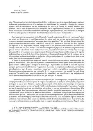 plan. Alors apparaît un labyrinthe de manières de faire ou d’usages (uses) : pratiques du langage, pratiques
de l’espace, usages du temps, etc. Ces pratiques sont spécifiées par des protocoles ; elles ont des « tours »
propres ; elles se caractérisent par des formalités ou des « styles », comme il y a des « manières » en
peinture. Dans la ligne de recherches déjà entreprises sur les « pratiques quotidiennes »22, je voudrais au
moins évoquer, sur un mode nécessairement schématique et programmatique, les « manières » de pratiquer
le pouvoir telles qu’elles se présentent dans le champ des activités dites « intellectuelles ».
Dans la perspective que dessinait Michel Foucault, j’entends par pratiques de pouvoir « un mode d’action
qui n’agit pas directement et immédiatement sur les autres, mais qui agit sur leur action propre ». Ces
pratiques composent « un ensemble d’actions sur des actions possibles »23. Ce sont donc des opérations (des
procédures) et non des conceptions (des idées), bien qu’elles puissent se situer sur les deux registres
qu’implique, en des proportions variables, tout pouvoir : d’une part une autorité (relative au croire/faire
croire), d’autre part une force (relative à une pression ou répression physique). S’il est vrai que généralement,
plus un pouvoir a d’autorité, moins il a besoin de force, ou que la diminution de l’autorité exige un usage
plus grand de la force, on aura aussi des pratiques différentes selon qu’elles jouent davantage sur le registre
de l’autorité ou sur celui de la force. Cette distinction est fondamentale quand il s’agit de pratiques qui se
déploient dans le champ constitué par la production et la circulation du savoir et qui paraissent donc mettre
en jeu dans le pouvoir son aspect d’autorité.
Je limite les notes qui suivent au théâtre français de ces opérations de pouvoir imbriquées dans les
pratiques intellectuelles – mais avec une expérience californienne de six années qui me crédite peut-être d’une
petite distance « ethnologique » à l’égard de mon village – et je voudrais seulement, en finissant, esquisser
quelques aperçus concernant tour à tour l’organisation du paysage où ces pratiques s’effectuent, une première
classification de leurs diverses « manières » ou de leurs « styles », et enfin un examen de quelques
fonctionnements qui caractérisent une rationalité de ces « gouvernements » (au sens où l’on parle d’une
« raison d’État »). Ces notes pourraient constituer des préalables à une géopolitique, à une stylistique et à
une économie des pratiques intellectuelles en tant que pratiques du pouvoir.
La perspective « géographique » concerne une disposition des forces en présence, une géopolitique. Dans
une projection (fictive, comme toujours) de l’espace où s’effectuent les pratiques intellectuelles, on pourrait
distinguer le jeu de trois éléments : la place, la masse et la vérité. Cette carte fantastique n’est qu’une
première approximation. La place, d’abord, c’est le poste, la situation institutionnelle, l’agrégation, l’identité
sociale, la garantie fournie par une discipline scientifique et par une reconnaissance hiérarchique. Elle
constitue un lieu, dont le recrutement est sélectionné, dont les protocoles organisent un système de tris et
de pertinences, et dont le discours est pourvu d’une légitimité. Le découpage sociopolitique d’une « position »
varie selon les époques ; il ne cesse d’être un objet de luttes entre professions (par exemple entre médecins
et pasteurs, dans le champ psychiatrique) ou entre milieux sociaux. Mais chaque fois la place circonscrit
un terrain d’appropriation. Elle assure une identité contre la double menace de la masse et de la vérité. La
masse, c’est la foule urbaine, ou rurale, océan muet ou orageux qui déferle, comme le raconte Diderot, contre
6
Michel de Certeau
Le rire de Michel Foucault
22. M. de Certeau, L’Invention du quotidien, t.1 : Arts de faire, 10/18, 1980.
23. M. Foucault, « The Subject and Power », in Hubert L. Dreyfus et Paul Rabinow, Michel Foucault. Beyond Structuralism
and Hermeneutics, University of Chicago Press, 1982, p. 220 (trad. franç. : Michel Foucault. Un parcours philosophique,
Gallimard, 1984).
013 de Certeau.qxd 18/06/2004 09:47 Page 6
Documenttéléchargédepuiswww.cairn.info-upmf_grenoble--147.171.174.91-07/10/201221h08.©Gallimard
Documenttéléchargédepuiswww.cairn.info-upmf_grenoble--147.171.174.91-07/10/201221h08.©Gallimard
 