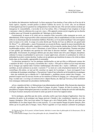 les fenêtres des laboratoires intellectuels. La force anonyme d’une douleur, d’une colère ou d’un rire de la
foule captive, inquiète, envahit parfois et détruit l’édifice du savoir. La vérité, elle, est un élément
d’interrogation qui met en question les configurations d’un ordre du sens. Elle survient comme un doute qui
transgresse le vraisemblable, c’est-à-dire la loi d’un milieu. Elle a l’étrangeté d’une irruption et d’une
« naissance » dans la cohérence de ce qui est « reçu ». Elle apparaît comme un fait singulier qu’on cherche
à oublier parce qu’il lézarde les généralités de l’idéologie ou de la théorie.
Curieusement, la masse et la vérité ont en commun d’être intenables (elles instaurent un excès, un
débordement), d’être inappropriables (elles saisissent la pensée, elles la surplombent) et d’être innommables
(elles ne se classent pas dans les taxinomies établies). Peut-être y a-t-il un point (mythique ?) de convergence
entre la masse et la vérité. Je songe à la scène décrite par Nicolas de Cues au début de son grand traité
De Mente24 : le « philosophe », muet d’étonnement sur un pont de Rome, regarde la masse innombrable des
passants. Une vérité insaisissable, singulière et multiple, est là en marche, perdue dans la foule. Elle prend
au philosophe sa place ; elle le « ravit ». Désormais, ce sera l’Idiotus, le non-spécialiste, l’homme sans place
et sans qualité, qui introduira une question de vérité dans le discours itinérant – déplacé et étonné – du
philosophe. Inversement, les pratiques définies par une place luttent sans trêve pour éduquer, discipliner,
ordonner la masse en prétendant la représenter, et pour apprivoiser, articuler et systématiser la vérité en
prétendant la produire comme doctrine. La place est un opérateur qui transforme la masse et la vérité en objets
traités dans un lieu tenable, appropriable et nommable.
La deuxième perspective vise les pratiques intellectuelles en tant qu’elles se définissent comme des
« manières de faire » et qu’on peut y reconnaître des « styles ». Elle peut se référer au livre trop méconnu
de G. Granger qui repérait dans l’écriture mathématique elle-même des « styles » différents – un style
euclidien, un style cartésien ou un style « vectoriel »25. Le style est « cette structuration latente de l’activité
scientifique elle-même, en tant qu’elle constitue un aspect de la pratique ». Aussi envisageait-il une
« stylistique de la pratique scientifique ». Pour préciser l’enjeu d’une recherche sur la formalité de ces pratiques
– mais une recherche qui se détache de l’« individuation », problème encore central chez Granger –, on
pourrait évoquer aussi les travaux récents sur les manières d’utiliser le langage, en « ethnography of spea-
king » ou dans une « sociology of communication » depuis Hymes, etc. Quoi qu’il en soit, je ferai seulement
trois remarques intéressant les procédures intellectuelles.
a) Les « manières de faire » n’obéissent pas à une détermination individuelle. Elles forment des répertoires
collectifs, repérables dans les façons d’utiliser la langue, de gérer- l’espace, de faire la cuisine, etc. Des
procédures d’origines hétérogènes peuvent se succéder et se croiser dans le champ des activités individuelles,
à la façon d’acteurs anonymes traversant la scène qui porte le nom d’un supposé auteur.
b) Ces pratiques, spécifiées par des styles, sont plus stables que leurs champs d’application. Ainsi les
manières de parler ou de pratiquer une langue peuvent s’étendre à des vocabulaires importés, ou à des
langues étrangères. Elles survivent même à la langue qui a été d’abord parlée. Elles ne sont donc pas
identifiables au lieu dans lequel elles se sont exercées : il y a une manière basque de parler français, alors
même qu’on ne parle plus le basque. Aussi, Pierre Legendre a-t-il pu analyser comment les pratiques
7
Michel de Certeau
Le rire de Michel Foucault
24. Nicolas de Cues, De la pensée, in Ernst Cassirer, Individu et cosmos dans la philosophie de la Renaissance, Éd. de
Minuit, 1983, p. 245.
25. Gilles-Gaston Granger, Essai d’une philosophie du style, Armand Colin, 1968.
013 de Certeau.qxd 18/06/2004 09:47 Page 7
Documenttéléchargédepuiswww.cairn.info-upmf_grenoble--147.171.174.91-07/10/201221h08.©Gallimard
Documenttéléchargédepuiswww.cairn.info-upmf_grenoble--147.171.174.91-07/10/201221h08.©Gallimard
 