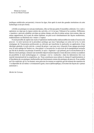 juridiques médiévales ont persisté, à travers les âges, bien après la mort des grandes institutions où cette
technologie avait pris forme.
c) Enfin ces pratiques ne sont pas totalisantes, elles ne font pas partie d’ensembles cohérents. Un « style »
opératoire ne régit pas la région entière des activités, et il n’est pas l’élément d’un système. Différentes
« manières » peuvent cohabiter soit dans un même champ, soit chez le même acteur, tout comme, dans un
même appartement, de la part du même habitant, on peut avoir simultanément des façons modernistes,
traditionalistes ou fétichistes de « traiter » l’espace.
Il serait possible de repérer des styles d’opérations intellectuelles indissociables de modes d’exercice du
pouvoir : le style tacticien de la procédure juridique qui mue l’épisodique en scène de la loi, le style
stratégique de l’énonciation professorale ou cléricale qui transforme le particulier en application d’une
idéologie générale, le style oral du « conseil du prince » qui joue avec virtuosité d’une opaque proximité
avec le nom ambigu du Vouloir ou « bon plaisir » d’un pouvoir, le style écrit de la manipulation textuelle
qui fait de la distance un principe d’autorité, le style « ingénieur » qui prétend, par la réconciliation de la
théorie et de la pratique, instaurer une neutralité objectivement imposée à toute décision comme sa condition
de possibilité, le style technologique et « clanique » de la « recherche » dans les laboratoires liés à un
marché international de la compétition, etc. Nous constituons nous-mêmes le champ d’expérimentation et
d’élucidation de ces pratiques intellectuelles qui fonctionnent comme des pratiques de pouvoir. Il me semble
qu’à les expliciter, qu’à s’en étonner, nous pouvons les tourner en surprises qui deviennent des manières de
« se déprendre de soi-même » et instaurent le geste, rieur et philosophique, d’inventer des façons de « penser
autrement ».
Michel de Certeau.
8
Michel de Certeau
Le rire de Michel Foucault
013 de Certeau.qxd 18/06/2004 09:47 Page 8
Documenttéléchargédepuiswww.cairn.info-upmf_grenoble--147.171.174.91-07/10/201221h08.©Gallimard
Documenttéléchargédepuiswww.cairn.info-upmf_grenoble--147.171.174.91-07/10/201221h08.©Gallimard
 
