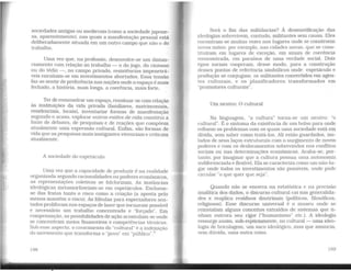 sociedades antigas ou medievais (corno a sociedade japone-
sa, aparentemente), nas quais a manifestação pessoal está
deliberadamente situada em um outro campo que não o do
trabalho.
Uma vez que, na profissão, desenvolve-se um distan-
ciamento com relação ao trabalho - o do jogo, do cinismo
ou do tédio-, no campo privado, resistências impenetrá-
veis enraízam-se em investimentos abortados. Essa tensão
faz-se sentir de preferência nas nações onde o espaço é mais
fechado, a história, mais longa, a coerência, mais forte.
Ter de reencontrar wn espaço, ressituar-se com relação
às instituições da vida privada (familiares, matrimoniais,
residenciais, locais), inventariar formas de manifestação
segundo o acaso, explorar outros estilos de vida constitui a
fonte de debates, de pesquisas e de reações que compõem
atualmente uma expressão cultural. Enfim, são formas de
vida que as pesquisas mais instigantes vivenciam e criticam
atualmente.
A sociedade do espetáculo
Uma vez que a capacidade de produzir é na realidade
organizada segundo racionalidades ou poderes econômicos,
as representações coletivas se folclorizam. As instâncias
ideológicas metamorfoseiam-se em espetáculos. Excluem-
se das festas tanto o risco como a criação (a aposta pelo
menos mantém o risco). As fábulas para espectadores sen-
tados proliferam nos espaços de lazer que tornaram possível
e necessário um trabalho concentrado e "forçado". Em
compensação, as possibilidades de ação acumulam-se onde
se concentram meios financeiros e competências técnicas.
Sob esse aspecto, o crescimento do "cultural" é a indexação
do movimento que transforma o "povo" em "público".5
198
Será o fim das militâncias? À desmistificação das
ideologias sobrevivem, contudo, militantes sem causa. Eles
encontram-se muitas vezes nos lugares onde se constroem
novos mitos: por exemplo, nas cidades novas, que se cons-
tituíram em lugares de exceção, em sinais de coerência
reencontrada, em paraísos de uma verdade social. Dois
tipos sociais cooperam, desse modo. para a construção
desses pontos de referência simbólicos onde espetáculo e
produção se conjugam: os militantes convertidos em agen-
tes culturais, e os planificadores transformados em
"promotores culturais".
Um neutro: O cultural
Na linguagem, "a cultura" torna-se um neutro: "o
cultural". É o sintoma da existência de um bolso para onde
refluem os problemas com os quais uma sociedade está em
dívida, sem saber como tratá-los. Ali estão guardados, iso-
lados de seus laços estruturais com o surgimento de novos
poderes e com os deslocamentos sobrevindes nos conflitos
sociais ou nas determinações econômicas. Acaba-se, por-
tanto, por imaginar que a cultura possua uma autonomia
indiferenciadae flexível. Ela se caracteriza como um não-lu-
gar onde todos os investimentos são possíveis, onde pode
circular "o que quer que seja".
Quando não se encerra na estatística e na precisão
analítica dos dados, o discurso cultural cai nas generalida-
des e reaplica resíduos doutrinais (políticos, filosóficos,
religiosos). Esse discurso universal é o museu onde se
reinstalam alguns conceitos extraídos de sistemas que ti-
nham outrora seu rigor ("humanismo" etc.). A ideologia
ressurge assim, sub-repticiamente, no cultural - uma ideo-
logia de bricolagem, um saco ideológico, mas que anuncia,
sem dúvida, uma outra coisa.
199
 