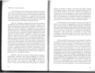 Palavras e representantes
Duas histórias reais indicam dois modos sob os quais
opera essa conjugação entre a geografia tácita da experiên-
cia e aquela outra, visível, dos recursos existentes. Aprimeira
abre um espaço de palavras; a segunda desenha uma
topologia da ação. O que dá autoridade em uma sociedade
toma uma destas duas figuras: discursos (obras, textos), ou
então pessoas (que são também representantes).
Manuel, camponês vagabundo das favelas do México,
já indicava uma revolução cultural quando, crendo-se um
patife, dificilmente ousava (não é "ridículo"?, dizia ele) so-
nhar em "encontrar palavras adequadas" para "cantar a
poesia da vida" e "exprimir as paixões mais grosseiras da
maneira mais bela". As palavras podiam mudar tudo, como
uma janela em um aposento fechado; podiam lhe permitir
"ganhar a batalha contra si próprio" e autorizar um outro
tipo de comércio com os outros. "As pessoas que sabem
escrever essas coisas tornam o mundo mais habitável.··5
Algumas palavras poéticas e talvez o mundo vivido comece
a se transformar: criam-se aberturas. Quem, de posse de si
mesmo, não experimentou o que abrem essas autoridades?
Para Manuel. um espaço novo (um "mundo habitável") seria
constituído dessas "palavras"poéticas articuladas como um
"combate". Admirável definição daquilo que tornam crível,
ao fazer o impossível passar a possível, verdadeiras autori-
dades. Avida cotidiana, assim como a política ou a filosofia,
conhece essas autoridades que abrem novos campos ao
pensamento e à existência coletiva.
Ademais, não são os nomes comuns que se tornam,
literalmente, poéticos; são nomes próprios, de viventes.
Assim, há pouco, uma velha operária enferma, nossa vizi-
nha em Paris. fazia com que um amigo a levasse ao
Pêre-Lachaise, aos túmulos de Édith Piaf e de Maurtce
Thorez. "Veja, querido, Édith Piaf me fez mudar o modo de
36
pensar. E quanto a Thorez. ele lutou por mim."6
Essas
autoridades aceitas revelam algo inteiramente diferente da
passividade popular, na qual os poderes autoritários se
baseiam para sua propaganda e para suas justificativas
enganadoras. Um tal "reconhecimento" atesta uma convic-
ção e sua modéstia; ele constitui também um julgamento.
Uma silenciosa conivência habita a espessura de uma ex-
periência que um enuncia e outros declaram verídica.
Constantemente essa história recomeça. Ela pode ser
política ou cultural, distinguindo-se esses dois aspectos,
aliás, cada vez menos. Muito freqüentemente, sob hierar-
quias transmudadas em proprietárias daquilo que deveriam
"permitir" falar, há lutas obscuras contra o absurdo, poéti-
cas sociais que despertam e exprimem autoridades
emergentes. Esse murmúrio organizador de uma língua
verdadeira surpreende sempre os deuses do poder e os
personagens do teatro oficial quando. por acaso, calam-se
momentaneamente.
Toda autoridade repousa sobre uma adesão. Proudhon
até mesmo diz que ela constitui "questão de fé" e que se
fundamenta em uma "crença".7
Somente um acordo espiri-
tual, enfim, confere legitimidade ao exercício de um poder:
é uma convicção (que consiste em um controle) proporcio-
nada a uma representação (da qual constitui uma
conseqüência). Essa coordenação cria um lugar sem dono e
constituído de uma troca ou urna parWha; ele "garante" a
comunicação por meio de uma parcimoniosa e necessária
credibilidade. Talvez, tudo somado, a linguagem seja ape-
nas um espaço, ainda neutro, mas desde já aberto, de uma
comunicabilidade. De qualquer forma, as condições de pos-
sibilídade de uma semelhante troca devem sempre ser
revistas ou comprovadas, por urna espécie de revolução
cultural que nem sempre possui formas espetaculares, mas
que acarreta (caso, por cegueira, a recusemos) obstinações,
37
 