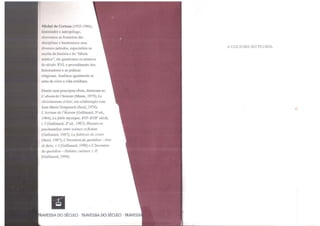 l1kl1• l de f'cricuu (1925-1986),
l11stm1ml11r l' 11111mp!Í!ogo,
ntrnvc::;suu as fronteiras das
disciplinas e harmonizou seus
diversos métodos; espcciahsta na
escrita da história e da "fábula
m1s11c::i'', ele questionou os místicos
do século XVI, o procedimento dos
historiadores e as práticas
religiosas. Analisou igualmente as
artes de viver a vida cotidiana.
Dentre suas principais obras, destacam-se:
L 'absent de l'histoire (Mame, 1973); Le
clmstramsme éclaté, cm colaboração com
Jean-Mane Domenach (Scuil, 1974);
L'écritwe de l'hlstoire (Gallimard, 3ª ed.,
1984); la fable mystique, XVJC-XVJf' siécle,
t. I (Gallimard, 2ª ed., 1987); Histoire et
p:.ychan.alyse entre science etfiction
(Gallimard, 1987); La faiblesse de croire
(Seuil, 1987); L 'lnventiondu quotidien -Arts
de faire, t. I (Gallimard, 1990) e L'lnvention
du quondzen - Habiter, cuisiner. t. II
(Gallimard, 1994).
liRAVESSIA DO SÉCULO · TRAVESSIA DO SÉCULO · TRAVESSI
A CULTURA NO PLURAL
 