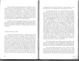 Uma sociedade inteira aprende que a felicidade não se
identifica com o desenvolvimento. Ela o confessa, ao atri-
buir um lugar cada vez maior aos lazeres - esse para além
e essa "recompensa" do trabalho-, cultivando o sonho das
férias ou das aposentadorias. Ela o constata, e por vezes
com teITor. ao ver se erguer contra si o desprezo ou a cólera
de uma juventude que denuncia a ficção corrente, exprime
a insegurança geral e recusa os discursos oficiais cuja
branda sedução ou inflexibilidade arrogante dissimula ape-
nas seu papel de sucedâneo e de tapa-buracos.
Contudo, o discurso imaginário que circula na cidade
não cessa de falar na felicidade. Devemos, portanto, per-
guntar-nos: exílio ou criatividade, álibi ou obra da invenção?
O que essas formas atuais nos ensinam, pois, acerca da
felicidade?
Aji.cção oferecida ao olhar
Ficção erótica, ficção científica... A ficção está por toda
parte. Podemos partir de um exemplo. Você a encontra em
todas as revistas eróticas. Sexualidade-ficção também. O
empregado ou o colarinho-branco que compra uma dessas
revistas, ao tomar à noite seu trem de subúrbio nelas
procura uma iniciação? Não, ele não pede à sua revista uma
lição prática. Ao contrário, ele a lê precisamente porque não
o fará. É a sexualidade-ficção. O leitor encontra nas ima-
gens e nas "legendas" uma história daquilo que "não se faz",
uma história ausente. De onde uma primeira constatação:
aquele que entra nessa linguagem é aquele que sai da vida
cotidiana e que a existência não mais proporciona, seja pelo
cansaço, seja porque não se ousa mais pensar numa mu-
dança do possível. Por isso deve-se contentar em sonhar
com ele. Ou em ué-lo, à falta defazê-lo. Como dizia uma
42
propaganda de um canal de televisão: "Seja esportivo-em
sua poltrona." É-se espectador renunciando a ser ator.
O imaginário está no "ver". Ele desenvolve um exotis-
mo, mas um exotismo ótico. Com efeito, em última análise,
por toda parte se encontra uma lógica, até no strip-tease,
em que o desnudar da atriz vai a par com a espoliação dos
espectadores: o que se oferece à vista é arrancado à mão.
Vê-se tanto mais quanto menos se toma. O tédio do trabalho
ou a impossibilidade de fazer tem como compensação o
acréscimo daquilo que se vê fazer. Tudo supõe o sonho.
"Sonhe, que faremos o resto", diz a publicidade (Ionel
Schein). O desenvolvimento do imaginário é a recíproca de
uma "civilização" em que se multiplicam os voyeurs e os
contemplativos. Desse modo, a "atualidade", esse resto
visual da ação, mostra as fortunas e os males dos outros,
segundo uma lei que combina o luxo da informação com a
passividade das testemunhas. Ainação parece ser o prêmio
da imagem. As aventuras amorosas, os deslumbramentos
dos drogados, as proezas dos esportistas ou os programas
de renovação social depositam-se na literatura imaginativa
e oferecem, com os espetáculos, um álibi para a ação.
Veja-se as Crônicas de Bustos Domecq, de Borges, e seu
capítulo "Esse est percipi" - "Existir é ser visto". Nada mais
restaria da realidade senão sua imagem? Sim, quando se
exila da existência o ato que a estabelece.
Do mesmo modo, na medida em que os objetos que
povoam o imaginário fixam a topografia daquilo que não
mais se faz, podemos nos perguntar se, reciprocamente,
aquilo que mais vemos não define hoje aquilo que maisfalta.
Isso nos convida até mesmo a levar a sério os temas
dessa literatura. Por exemplo, o que contam, pois, essas
revistas ou as fotonovelas que constituem sua base? Por
meio das beatitudes sentimentais, os êxtases do amor ou as
relações físicas, elas falam de comunicação. Mas uma comu-
43
 