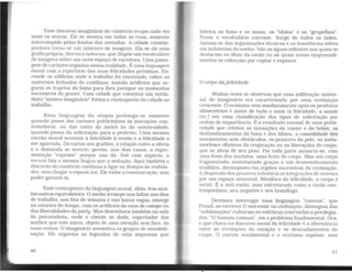 Esse discurso imaginário do comércio ocupa cada vez
mais os muros. Ele se mostra em todas as ruas, somente
interrompido pelas fendas das avenidas. A cidade contem-
porânea torna-se um labirinto de imagens. Ela se dá uma
grafia própria, diurna e noturna, que dispõe um vocabulário
de imagens sobre um novo espaço de escritura. Uma paisa-
gem de cartazes organiza nossa realidade. É uma linguagem
mural com o repertório das suas felicidades próximas. Es-
conde os edificios onde o trabalho foi encerrado, cobre os
universos fechados do cotidiano; instala artifícios que se-
guem os trajetos da faina para lhes justapor os momentos
sucessivos do prazer. Uma cidade que constitui um verda-
deiro "museu imaginário" forma o contraponto da cidade ao
trabalho.
Essa linguagem da utopia prolonga-se somente
quando passa dos cartazes publicitários às inscrições con-
testadoras, ou das cores do metrô às da universidade;
quando passa da solicitação para o protesto. Uma mesma
escrita mural anuncia a felicidade à venda e a felicidade a
ser agarrada. Do cartaz aos grafites, a relação entre a oferta
e a demanda se inverte; porém, nos dois casos, a repre-
sentação "exprime" porque não dá. Sob esse aspecto, a
recusa fala a mesma língua que a sedução. Aqui também o
discurso do comércio continua a ligar os desejos às realida-
des, sem chegar a esposá-las. Ele exibe a comunicação. sem
poder garanti-la.
Esse contraponto da linguagem mural, aliás, tem mui-
tos outros equivalentes. O sonho irrompe nas faltas aos dias
de trabalho, nos fins de semana e nas horas vagas; emerge
na vacance do tempo, com os artificies da casa de campo ou
das liberalidades da party. Mas desemboca também na sala
do psicanalista. onde o cliente se deita, espectador dos
sonhos que este narra, objeto de uma atenção sem face, às
suas costas. O imaginário assombra os grupos de sensibili-
zação. Ele organiza as legendas de uma imprensa que
46
fabrica os bons e os maus, os "ídolos" e os "grupelhos".
Povoa o vocabulário corrente. Surge de todos os lados.
Apossa-se das organizações técnicas e as transforma talvez
em indústrias do sonho. São as águas infinitas nas quais se
destacam as ilhas da razão ou as quais novos empreendi-
mentos se esforçam por captar e explorar.
O corpo dafelicidade
Muitas vezes se observou que essa infiltração univer-
sal do imaginário era caracterizada por uma erotização
crescente. O erotismo vem imediatamente após os produtos
alimentícios e antes de tudo o mais (a felicidade, a saúde
etc.) em uma classificação dos tipos de solicitação por
ordem de importância. É o resultado normal de uma publi-
cidade que celebra as sensações do comer e do beber, os
deslumbramentos da boca e dos lábios, a comodidade dos
movimentos sem obstáculos, os prazeres da pele, as meta-
morfoses olfativas da respiração ou as liberações do corpo,
que se alivia de seu peso. Por toda parte anuncia-se. com
uma festa dos sentidos, uma festa do corpo. Mas um corpo
fragmentado. inventariado graças a um desmembramento
analítico, decomposto em regiões sucessivas da erotização.
Adispersão dos prazeres substitui as integrações de outrora
por um espaço sensorial. Metáfora da felicidade, o corpo é
serial. É a anti-razão, mas estruturado como a razão con-
temporânea, seu negativo e seu homólogo.
Devemos interrogar essa linguagem "comum". que
Freud, ao escrever O mal-estar na civilização, distinguia das
"sublimações" culturais ou estéticas reservadas a privilegia-
dos. "O homem comum", eis o problema fundamental. Ora,
o que choca no discurso social da felicidade é a alternância
entre as revelações do coração e os desnudamentos do
corpo. O correio sentimental e o erotismo expõem, sem
47
 