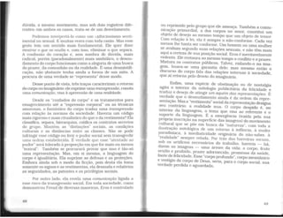 dúvida, o mesmo movimento. mas sob dois registros dife-
rentes: em ambos os casos, trata-se de um desvelamento.
Podemos interpretá-lo como um t-xibicionisrno senti-
mental ou sexual. E muitas vezes com toda razão. Mas e.sse
gesto tem um sentido mais fundamental. Ele quer dizer
mostrar o que se oculta e, com isso, eliminar o 9-~e separ~.
A confissão do coração e, sem sombra de duvida, mais
radical, porém (paradoxalmente) mais sim?ólico, o desnu-
damento do corpo funcionam como a alegoyia de uma b.u~ca
do prazer, da comunhão ou da realidade. E uma des~1stifi­
cação, não obstante tenha ainda a forma de um mito. A
procura de uma verdade se "representa" desse modo.
Desse ponto de vista, três traços caracterizam_o retorno
do corpo no imaginário: ele exprim~ uma lransgre~sao, conota
uma comunicação, visa à apreensao de uma realidade.
Desde os "cuidados do corpo" e os tratamentos para
emagrecimento até a "expressão corporal" ou as técnic~s
amorosas. o fantástico do corpo traduz uma transgre_s~ao
com relação às normas da sociedade. Haveria um codigo
mais rigoroso e mais ritualístico do que o da vestimenta? Ela
classifica, separa, hierarquiza. ratifica os contratos sec~e!os
do grupo. Mantém as "distinções" sociais, a~ condiçoes
culturais e as distâncias entre as classes. Nao se po~e
infringir esse código ou ferir o pudor social sem transgredir
uma ordem estabelecida. É verdade que esse "atentado ao
pudor" será tolerado à proporção_em que for m~ís o~ ~eno~
"teatral". Trunbém se procurara provar que isso e tao-so
uma representação. Mas, em si mesma, a linguagem_ do
corpo é igualitária. Ela suprime as defesas e as proteçoes.
Embora ainda sob o modo da ficção, pois desta ela t?z:iª
somente os signos e as vestimentas, ela desnuda e relativiza
as seguridades, as patentes e os privilégios sociais.
Por outro lado, ela revela uma comunicação ligada a
esse risco da transgressão social. Em toda sociedade. como
demonstrou Freud de diversas maneiras. Eros é controlado
ou reprimido pelo grupo que ele ameaça. Também a comu-
nicação primordial, a dos corpos no amor, constitui um
objeto de desejo ao mesmo tempo que um objeto de temor.
Com relação à lei, ela é sempre o não-conforme. Cada vez
menos lhe basta ser conforme. Um homem ou uma mulher
se avaliam segundo suas relações sexuais, e não têm mais
aqui a certeza de sua posição social. Eros é inevitavelmente
violento. Ele restaura ao mesmo tempo o conflito e o prazer.
Mistura os contratos públicos. Talvez, exilando-o na ima-
gem, busca-se uma garantia dele; mas mesmo então o
discurso do corpo fala das relações internas à sociedade,
que aí retorna pelo desvio do imaginário.
Enfim. uma espécie de obstinação ou de nostalgia
agita o interior da mitologia publicitária da felicidade e
traduz o desejo de atingir um aquém das representações. É
verdade que o desnudamento ainda é da ordem da repre-
sentação. Mas a ''vestimenta" social darepresentação designa
seu contrário: a realidade nua. O corpo despido é, no
interior da linguagem, o tema que visa ao referente e o
suporte da linguagem. É a emergência (traída pela sua
própria inscrição na superficie das imagens) do movimento
cultural que se põe em busca da "natureza", com toda a
ilustração mitológica de um retorno à infância, à nudez
paradisíaca, à imediaticidade originária do não-saber, à
"realidade" sempre velada. Por trás das barreiras sociais,
sob os artifícios necessários do trabalho, haveria - há,
dizem as imagens - uma árvore da vida: o corpo, fruto
oculto e proibido, prazer adormecido, promessa da saúde,
fonte de felicidade. Esse "corpo profundo", corpo messiânico
e vestígio do corpo de Deus, seria, para o corpo social, sua
verdade perdida e aguardada.
49
1
1
1
1
1
· 1
 