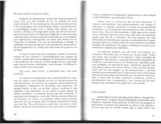 Do corpo exótico à palavra crítica
Repletas de significação. essas três características do
corpo nem por isso deixam de ser os indícios de uma
representação. De um modo geral, elas permanecem presas
a uma linguagem que vacila sempre entre a manifestação e
a camuflagem porque trai o tempo todo aquilo que, no
entanto, desvela. A transgressão acaba por favorecer técni-
cas de consumo que a recuperame exploram. Acomunicação
é filtrada pelas censuras sociais; transmite-se, ao se alienar,
aos espetáculos consagrados ao amor dos outros ou ao
"exercício de piedade" em que se transforma o diálogo. A
realidade nua jamais aparece sob a forma de ''possessões";
ela se fragmenta e se oculta em uma troca de prazeres ou
de bens.
O corpo localiza um novo exotismo, o nosso, ao mesmo
tempo em que exprime a desmistificação das utopias de
outrora, quiméricas ou etnológicas. O vocabulário da saúde
e da medicina, do erotismo ou das drogas fornece um lugar
paranossas lendas, destinadas, como sempre, a disfarçar o
negro futuro que anunciam.
Em suma, dizia Freud, "a felicidade não é um valor
cultural".
As ciências da linguagem são, indubitavelmente, ape-
nas um sinal a mais daquilo em que se transformaram as
representações. As técnicas da suspeita, psicanalíticas ou
sociológicas, dependem da sociedade que analisam. Do
mesmo modo, a fala, ao se fazer crítica, confessa à sua
maneira o que denuncia. Já no cartaz o nome aposto ao
objeto mostrado é a menção irônica da sua ausência. O
argumento da imagem o contradiz. Porém, invariavelmente,
ao designar as coisas, as palavras estão numa posição
diferente da que ocupam. Elas nomeiam exatamente aquilo
que não dão. Elas soletram as ausências, ao separar reali-
dades. Sinais de distanciamento, elas postulam a espoliação
50
como a condição da designação. Representam, com relação
a toda felicidade, um momento crítico.
Falar, creio eu. tornou-se um ato que desnatura. É
colocar culturalmente um distanciamento com relação à
natureza; é também confessar a ilusão da prosperidade
econômica ou do progresso da consciência. Não se fala de
boca cheia. Para ser pronunciada, a fala opõe-se ao comer
e seu conteúdo não diz outra coisa. Ela retira do consumo
aquilo que ela dá a entender. Por sua função, ela está
destinada ao trabalho que insinua constantemente a sepa-
ração perigosa ou a falha crítica de uma carência na certeza
beatífica da satisfação. Ela nega a realidade do prazer para
instaurar a significação simbólica.
As palavras, todaVia, não são tudo. Na verdade, é o
contrário: elas nada são, ou antes um "quase nada". Como
um ácido, elas atacam (e esculpem?) o dado imediato do
imaginário. Elas picam a casca das felicidades fechadas; ao
rompê-la, elas penetram-na. É verdade que, filosófica. poé-
tica, teológica, ou nascida de uma "sabedoria" popular que
não possui todos esses belos títulos. a fala não faz desapa-
recer, por um ato mágico ao ser pronunciada, a imensa
exibição das possessões que se oferecem à Vista. Ela própria
está presanesse elemento de onde sai e do qual se alimenta.
Mas o único fato de falar restaura a ausência, proíbe a
identificação com o imaginário e, sob a forma de um não,
permite um movimento que pode ser o do sentido.
Fazer afesta
Desdelogo se arma umjogo entre a fala e o imaginário.
Ele determina o enigma dessas felicidades prometidas pela
imagem e negadas pelas palavras. O discurso da imagem as
representa; a sintaxe das palavras as refere a um significa-
do que não está lá. Porém, nesse jogo a regra tácita está
51
 