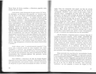 Nesse fluxo de livros eruditos. a literatura popular nem
sempre diz seu nome.
Com outros, mais claramente do que outros, M . Saria-
no distingue, na literatura dita popular, os "escritospara
uso do povo" e as "obras autenticamente populares . No
entanto, os próprios textos - os contos escritos pelos
Perrault, sem sombra de dúvida, e também os almanaqu~~
(G. Bolleme o mostra) - têm profissionais como autores.
Eles revelam, portanto, a mentalidade dos intelectuais. Mas
esses especialistas, esses letrados, não seriam eles mais
adaptados ao gosto de seu público? Em outras pal~vras, o
"popular" deveria ser procurado entre os leitores? E pouco
provável, apesar da çlifusão dos almanaques durante o
Antigo Regime (72 mil exemplares para o de Colombat, de
150 mil a 200 mil para outros). Em uma França ainda com
60% de analfabetos, por volta de 1780 (80%. em 1685), os
almanaques encontram-se antes na biblioteca das classes
médias - R. Chartier observou-029
e muitos dos arquivos o
confirmam. Esses livrinhos do século XVIII parecem, por-
tanto, ocupar a mesma posição que a atual literatura de
bolso: atenderiam a um número maior de leitores. mas,
parece, sem ultrapassar a fronteira das classes favorecidas
'd· 30e me ias.
Onde colocar, pois, "o autenticamente popular"? Uns
verão nele o tesouro oculto de uma tradição oral, fonte
"primitiva" e "natural". que deságua na literatura escrita.
Outros postulam uma unidade da cultura, mas prolonga?ª
no curso de um movimento que faria da literatura de ehte
anunciadora das evoluções globais. Há, portanto, vários
sistemas de explicação.
Para Bolleme, a literatura de elite do Antigo Regime
degradou-se em uma cultura "popular", elabor~da por ~e?"~-
dos especializados, mas possui. assim, a funçao transit~n~
de despertar no povo uma necessidade de saber e de fehc1-
G6
dade. Uma vez cumprido esse papel, em fins do século
XVIII, o almanaque não teve mais razão de ser; torna-se
"antiquado, obsoleto". pois o povo se põe então a falar a
filosofia única, "conjugação do bem viver, da ciência, da
pesquisa e do gosto pela verdade, do desejo de felicidade,
do esforço em direção à virtude".31
Porém. para Bolleme.
tudo isso funciona porque há, no povo, um "gosto". o do
saber ou o "de ser instruído".32
de cuja sonolência os alma-
naques desperlam. Esse "gosto". correspondente a uma
"necessidade" ou a uma natureza profunda, é trazido à luz
pelo que há de excitante nos almanaques que inicialmente
apresentaram o povo como o lugar onde habita um Deus
pobre e onde uma sabedoria interior se transmite a si
mesma. Mas, afinal, não se deveria concluir que o Deus
oculto não é outro senão esse "gosto" e essa "necessidade'',
sol que a trombeta dos intelectuais tira da escuridão?
Em M. Soriano, o esquema parece o inverso. Para ele, é
a própria literatura popular, "muito antiga", enraizada nas
origens da história e transmitida por uma tradição oral. que
emerge na lileratura clássica. Ela tTansparece pouco a pouco
na obra dos letrados. exatamente quando, tal como os Per-
rault, deixam de sentir qualquer "simpatia especial pelas
massas trabalhadoras" e crêem somente utilizá-las. Contra-
riamente à hipótese de G. Bolleme, M. Sariano vê o
movimento remontar às profundezas da tradição popular até
as obras clássicas, e não descender de uma literatura de elite
para produzir uma vulgarização estimulante.
Essa ascensão tira sua força de "necessidades funda-
mentais" e de "aspirações profundas". A expressão popular
é sua manifestação primeira.33
A história literária encontra
aí sua ··origem" natural. Segundo a perspectiva de M. Soria-
no, essa "origem" não é totalmente invisível nem redutível à
evocação de aspirações populares. Ela possui, mais próxi-
ma de si do que as obras de letrados. uma expressão
"autênlica" na arte popular. A busca da origem se faz,
67
 