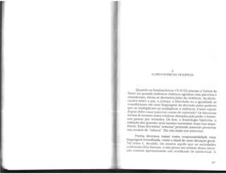4
A LINGUAGEM DA VIOLÊNCIA
Quando os bombardeiros US B-52 atacam o Vietnã do
Norte ou quando militares chilenos agridem com porretes e
massacram, torna-se derrisóriofalar da violência. As decla-
rações sobre a paz, a justiça. a liberdade ou a igualdade se
transformam em uma linguagem da derrisão pelos poderes
que as multiplicam ao multiplicar a violência. Como repetir
depois deles essas palavras vazias de conteúdo? Os discursos
da boa-fé reúnem esses resíduos deixados pelo poder e fazem-
nos passar por verdades. De fato, a fraseologia hipócrita, a
eXibição dos grandes nem mesmo escondem mais sua impo-
tência. Essa derrisória "nobreza" pretende somente preservar
um cenário de "valores". Ela não mais nos interessa.
Porém devemos tomar como responsabilidade essa
linguagem humilhada, como o sinal de uma situação geral.
Tal como é, decaída. ela mostra aquilo que as sociedades
ocidentais dela fizeram, e não posso me isentar dessa situa-
ção comum apresentando um certificado de intelectual. A
87
 
