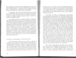 estão igualmente ausentes dessa linguagem que cria entr~
eles sua lógica própria. Um neutro ocupa o espaço onde, ha
pouco, invertiam-se e confundiam-se as posições. A uma
literatura da perversão sucede outra da defecção.
A linguagem-mercadoria não d,íz para que serve nem
o que a determina. Ela é seu efeito. E o produto do sistema
violento que, apreendido sob sua forma cultural, desarticu-
la a fala e a língua, coagindo uma a se calar e a outra a se
proliferar indefmidamente.
Que saída encontrar na própria cultura? "A fuga no
silêncio" (McPherson)? Um retorno à raridade é próprio das
comunidades onde uma prática do embate retoma as pala-
vras em suas origens e dá início a uma terapêutica da afasia
gerada pela superprodução dos significados. Por sua vez, a
atividade literária desconstrói a sintaxe e o vocabulário, a
fim de obrigá-los a revelar o que reprimem. Ela busca
também uma utilização onírica das palavras; cultiva os
lapsos e os interstícios e tudo aquilo que, ao manifestar "as
incapacidades da fala" (Artaud), atravessae corta os sistemas
lingüísticos. Contudo, essas violências feitas à linguagem
indicam seu funcionamento, mas não o mudam. Elas partici-
pam daquilo que denunciam. Ao sair da não-significação,
tornam-se impotentes.
Um poder sem autoridade: A tirania burocrática
Essa literatura da defecção, com efeito, é apenas o
corolário de um poder sem autoridade. É verdade que a
tradição política reconhece, depois de um longo tempo, que
''todo Estado se funda sobre a força" e supõe uma domina-
ção, mas afirma que ele se estabelece somente sob a forma
de um poder legítimo. Como demonstra Passerin d'Entre-
ves,3 é uma força "institucionalizada'" ou "qualificada". Essa
legitimidade não provém de procedimentos que o regula-
90
mentam ou que ele ordena, mas da autoridade que lhe é
reconhecida e que associa a uma "renúncia" dos indivíduos
(a Versagung freudiana)4
as competências que lhes oferece
uma orgaruzação do grupo. Aquilo que o poder legítimo
proíbe apóia-se sobre aquilo que ele permite (ou torna possí-
vel) fazer ou pensar.
Com efeito, até então, ele compensava o que proibia
fazer por aquilo que permitia crer. Ele podia contar com a
credibilidade de um Deus, de um homem ou de uma cate-
goria social, isto é, de um outro, paracompensar a resistência
dos indivíduos ou dos grupos às proibições lançadas contra
eles. Ele jogava com essa autoridade ligada a uma delimita-
ção Visíveldo outro, para obtera renúncia e o reconhecimento
nos setores, ainda localizados, da vida pública. Mas, ao se
constituir em Estado pedagogo, não cessou de estender o
donúnio do público e de ocultar sua relação com um poder
particular. Por princípio, o Estado-escola impõe-se a todos
e não pertence a ninguém. Ele suprime seu próprio limite.
Destrói o que funda ao mesmo tempo uma autoridade, um
controle e uma luta: a relação com um outro. Sua lingua-
gem objetiva dá-se como uma lei sem fronteiras: a do
mercado, a da história. À guisa de escudos, os mestres
ocultam sua Violência em um sistema universal e obrigató-
rio. O grupo particular dos produtores apaga sua marca na
lógica expansionista de seus produtos. Se é verdade que
toda ordem mantém uma relacão necessária com a Violên-"' ~
eia de uma outraindomávelº (expresso em um crime mítico,
em um conflito admitido, em uma categoria social), temos
aqui o crime perfeito, aquele que não deixa na linguagem
nenhum outro vestígio a não ser seu anonimato.
Desse modo, desenvolve-se um poder sem autoridade.
pois ele se recusa a manifestar-se, não tem nome próprio
nem ninguém que o autorize expressamente ou a quem
preste conta. É o "reino do anônimo", uma "tirania sem
tirano": o regi.ui.e burocrático. Esse sistema de alienação
91
 
