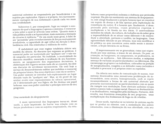 universal substitui os responsáveis por beneficiários e os
sujeitos por explorados. Opaco a si próprio. tira incessante-
mente vantagem de sua indistinção e perde cada vez mais
sua credibilidade.
Sobreviver é, por conseguinte, fugir ou romper o ano-
nimato do qual a linguagem é apenas o sintoma; é restaurar
a luta sobre a qual se articula uma ordem. "Quanto mais a
vida públicatende a se burocratizar, mais aumenta a tentação
do recurso à violência."6
De um modo mais geral, à falta de
ser "permitida" pelo reconhecimento de forças mutuamente
irredutíveis, a capacidade de agir reflui em direção à deso-
bediência civil. Ela reintroduz a violência do outro.
É indubitável que esse regime totalitário obteve seu
modelo da ciência. Ao discurso que organiza as práticas, é
essencial poder ser sustentado por "qualquer um" e não ser
de ninguém em particular. Na realidade, a neutralidade do
discurso científico, associada à ocultação de seu funciona-
mento. ao apagamento dos organismos decisórios, à
obliteração dos lugares sociais onde ele se constrói, fez dele
um discurso do servilismo inconsciente. Ele está hoje a
serviço do desenvolvimento militar que mobiliza o essencial
da pesquisa básica. fixa seus objetivos e com elase acelera.
7
Um poder violento se introduz sub-repticiamente no lugar
deixado vazio do "qualquer um". Mas, se ele provê de um
senhor oculto esse expansionismo da ciência operacional,
ele é determinado por sua lógica; ele lhe destina um papel
belicoso. mas sem poder controlar o princípio interno de seu
progresso.
Uma sociedade do despojamento
A mais operacional das linguagens torna-se, desse
modo, a mais impotente. Ao barrar sua relação com as
forças produtivas e com os sujeitos responsáveis, ela esta-
92
bele~eu. como p,:oprietária anônima a violência que pretendia
suprumr. Ela posem movimento um sistema do despojamen-
to; este atinge finalmente o próprio homem (que se constitui
em.sujeít.o de desejo e,de fala apenas pela explicitação da
res1stenc1a do outro). E o homem que, finalmente, é desa-
pos~a~o pelo sistema, cujos produtos repetem e
multiplicam a lei fixada no seu início. O universalismo
~ônimo ?~?idade, da cu~tura, do trabalho ou do saber gera
a unposs1bíhdade de se situar como diferente e de reintro-
duzir ~ ~terida?e, portanto o conflito, na linguagem. Uma
agressividade difunde-se por debaixo, mas sem modificar a
lei pública ou sem encontrar outra saída senão o incons-
ciente, a ficção literária ou as férias.
É impressionante ver se generalizar, como que engen-
dr~do por esse sistema, o temor de ser demais. Os pais, as
cnanças, os burgueses, os camponeses, os professores, os
homens, as mulh_:res... Sob diferentes modos, a máquina
ameaça de exclusao as particularidades e as diferenças. Ela
excomui:iga ?s grupos e os indivíduos, colocados na posição
de margmahzados, coagidos a se defender como excluídos e
voltados a procurar a si próprios entre os repelidos.
. Da ciência aos meios de comunicação de massa. esse
s1stem~ _d~sencadeia uma monstruosa proliferação do in-
~ermed1ar10, zona neutra. homogeneizada, onde se repete
mcansavelment~ a forma de um universal abstrato que
preenche_sucessivamente as particularidades com as quais
ela compoe sua modulação. Esse clericato anônimo ocupa
pouco a pouco todo o campo social. Exaure os destinatários
e os destinadores, esmagados pela mediação. Portanto, dele
resulta, nas fronteiras avançadas do seu progresso uma
multiplicação dos fenômenos de fuga ou de rebelião.'
Desse modo, reproduz-se no interior do sistema aquilo
que s.e produz no exterior, com a assimilação dos países
colornzados, com a eliminação da sua alteridade, com seu
93
 