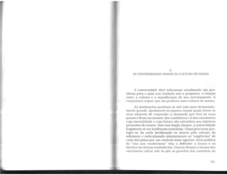 5
AS UNNERSIDADES DIANTE DA CULTURA DE MASSA
A universidade deve solucionar atualmente um pro-
blema para o qual sua tradição não a preparou: a relação
entre a cultura e a massificação de seu recrutamento. A
conjuntura requer que ela produza uma cultura de massa.
As instituições quebram-se sob esse peso demasiada-
mente grande, igualmente incapazes (sejam quais forem os
seus motivos) de responder à demanda que leva às suas
portas o fluxo incessante dos condidatos e à dos estudantes
cuja mentalidade e cujo futuro são estranhos aos objetivos
presentes do ensino. Sob esse duplo choque, a universidade
fragmenta-se emtendências contrárias. Umas procuram pro-
teger-se da onda fortificando os muros pela seleção da
admissão e radicalizando interiormente as "exigências" de
cadadisciplina por um controle mais rigoroso. Essa política
do "'não nos renderemos" visa a defender a honra e os
direitos da ciência estabelecida. Outros deixam a massa dos
estudantes calcar sob os pés as guardas dos canteiros da
101
 