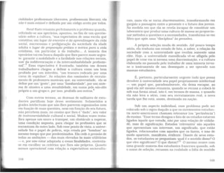 cialidades profissionais (docentes, profissionais liberais); ela
não é mais estável e definida por um código aceito por todos.
René Kaês resumiu perfeitamenk o problema quando,
referindo-se aos operários, apontou, no fün de um questio-
nário sobre a cultura, "sua expectativa de uma escola que
constitua um lugar de encontro e de aprendizagem da vida
social, microcosmo e prefiguração da sociedade da idade
adulta e lugar de preparação prática e teórica para a vida
cotidiana, em particular a do trabalho... A maioria dos
operários vai em busca daquilo que lhes parece mais urgen-
te: garantir a mobilidade e a facilidade nas relações sociais,
sair da indiferenciação e da intercambiabilidade profissio-
nal".3
Essa expectativa é frustrada; também um desses
trabalhadores chegou a definir a cultura como um bem
proibido por um interdito, "um tesouro rodeado por uma
coroa de espinhos". As relações das comissões de recruta-
mento de professores mostram que, na universidade, ela se
defme por um "gosto", por urna "familiaridade", por um siste-
ma de alusões a uma sensibilidade, em suma pelo não-dito
próprio a um grupo e, por isso, proibido aos outros.4
Com outros termos, as dezenas de milhares de estu-
dantes partilham hoje desse sentimento. Submetidos a
grades intelectuais que não lhes parecem organizadas nem
em função de suas questões, nem em função do seu futuro,
não percebem mais, no ensino que lhes é "dado'', seu valor
de instrumentalidade cultural e social. Muitas vezes resta-
lhes apenas um muro a transpor, um obstáculo a superar,
uma condição imposta, para chegar às profissões que se
encontram do outro lado. Sob esse ponto de vista, a univer-
sidade faz o papel de policia, seja criada por "bombas" ao
mesmo tempo que por predestinados. Ela cede à pressão de
todas as ambições - das mais elevadas às mais utilitárias
- e, por não estar adaptada a essas finalidades, contenta-
se em escolher os critérios que lhes são próprios. Quanto
menos operacional com relação a expectativas sociocultu-
104
rais, mais ela se torna discriminatória, transformando em
gargalo a passagem entre o presente e o futuro dos jovens.
Na medida em que ela se revela incapaz de constituir um
laboratório que produz uma cultura de massa ao proporcio-
nar métodos a questões e a necessidades, transforma-se em
filtro que opõe uma "disciplina" às pressões.
A própria seleção muda de sentido. Até pouco tempo
atrás, ela traduzia um estado de fato, a saber, a relação da
sociedade com a universidade que recebia s01nente uma
elite. Hoje, a universidade massificada vê-se afligida pelo
papel de criar em si mesma uma discriminação, e a cultura
elaborada no passado pelo trabalho de uma minoria torna-
se o instrumento de um desempate a ser operado nas
massas estudantes.
É, portanto, particularmente urgente tudo que possa
devolver à universidade seu papel propriamente intelectual
- um papel que, paradoxalmente, ela deixa escapar, ao
qual ela até mesmo renuncia, quando se recusa a colocá-lo
sob sua forma atual, isto é, em termos de massa, e quando
ela não leva a sério, com seu recrutamento real, a nova
tarefa que lhe está. assim, destinada na nação.
Sob um aspecto individual, esse problema pode ser
colocado sob o signo daquilo a que os movimentos estudan-
tis norte-americanos chamam relevance {ou "pertinência")
do ensino. "Esse termo designa o fato de os estudos estarem
ligados àquele que estuda, não por uma relação de utilida-
de, mas de significação. Estudos 'relevantes' são aqueles
que apresentam um interesse, um significado, que estão
ligados, relacionados com aqueles que os fazem, e isso de
modo aparente, manifesto, evidente. Diante de seus estu-
dos, os estudantes se perguntam: qual é o sentido disso? O
que eles significam? O que dizem?"5
O mesmo ocorre com
uma grande maioria dos estudantes franceses quando, sob
o nome de seleção, recusam na realidade a falta de sentido
105
 