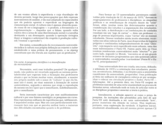 de um ensino alheio à experiência e cuja elucidação ele
deveria permitir, longe das preocupações que dele esperam
instrumentos de análise. e tão mal adaptado às capacidades
que ele poderia apontar e especificar na linguagem da
comunicação social. A cultura não é apenas absurda quan-
do cessa de ser a linguagem - o produto, a ferramenta e a
regulamentação - daqueles que a falam; quando volta
contra eles a arma de uma discriminação social e a navalha
destinada a um desempate; quando a operação cirúrgica
(fazer a triagem e selecionar) diz respeíto à produção cultu-
ral ("ensinar a aprender").
Em suma, a massificação do recrutamento universitá-
rio indica à cultura sua própria definição ao remeter o saber
estabelecido a uma prática do pensamento, e os objetos
conceituais que ela veicula aos sujeitos que as produzem.6
Um corte: A pesquisa cientifica e a massificação
do recrutamento
Necessário, será esse trabalho possível? De qualquer
modo. não poderia ser recortado segundo as normas prees-
tabelecidas que regeram toda a formação dos professores
atuais e que os levam muitas vezes, atualmente. a manter
seu próprio modelo sob o nome de "cultura" (o que ela foi,
mas não é mais). ao Visar somente à formação de outros
universitários, segundo o sistema que erege a reprodução
do mesmo em lei e quer que o semelhante, indefinidamente,
gere o semelhante.
Seria insensato caracterizar por esse malthusianismo
cultural e por esse fixismo nostálgico as pesquisas em curso.
Elas representam milhares de experiências que, infelizmente,
é impossível avaliar aqui. Mas um caso particularmente inte-
ressante fará com que se perceba melhor tanto a natureza
das dificuldades encontradas quanto a do problema.
Para formar as 13 universidades parisienses consti-
tuídas pela resolução de 21 de março de 1970.7
fizeram-se
reagrupamentos de professores e disciplinas: as simpatias
políticas e as semelhanças de reações diante da "crise·
foram. aliás, muitas vezes tão determinantes quanto a
consideração dos estudos e a organização dos estudantes.
Por um lado. a distribuição e as combinações de unidades
resultam em um "jogo de cartas" - dizia um professor-,
jogo de pessoas importantes, cujas "cartas" são as massas
estudantis. Dessas unidades ainda muito abstratas, recor-
tadas nas altas esferas de Paris, mas desprovidas de lugares
próprios e combinadas independentemente de uma ··clien
tela", cujo impacto será especificado mais adiante, uma das
mais interessantes é Paris-VII. Fazem parte dela os Chus
(centros residenciais universitários) mais "abertos"8
e, por
outro lado, segundo Le Monde. "encontra-se aí um grande
número de docentes progressistas que não quiseram aderir
a universidades consideradas 'reacionárias' (Paris-IV e Pa
ris-VI, principalmente)".9
Uma universidade deve ser criada; seu curso. definido;
a admissão de 1970 e a orientação dos estudantes, previs-
tas; as estruturas, definidas, e as eleições para a assembléia
constituinte da universidade, preparadas. Uma publicação
já feita em milhares de exemplares esforça-se por acompa-
nhar e colocar em circulação projetos e dados: Paris-VII -
Iriformações. Até a presente data, em Paris-VII surgem os
problemas nascidos de uma certaunanimidade na procurade
fórmulas novas, sobretudo onde se trata de articular entre si
as disciplinas propostas e associar a teoria à prática.
Inicialmente, a seleção aparece aí como o preço da
pesquisa. As inovações são permitidas pelo fato de que
Paris-VII está destinada a ser uma universidade "leve",
pouco numerosa em relação às outras. Elas implicam,
portanto, uma exploração da raridade. A hipótese inicial,
atualmente abandonada, era até mesmo prever apenas C2
107
 