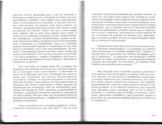 (exercício técnico apropriado para o ano de mestrado e
destinado a assegurar que o estudante se iniciou em uma
especialidade científica). Será exigida uma especialização
maior. O recrutamento será limitado; os horários dos cur-
sos, mais pesados. Os projetos mais novos supõem, na
verdade, uma participação mais técnica. Eles elevam o nível
ao diminuir em número. Fazem com que a universidade
mais original volte-se para uma seleção mais severa e
levam-na a se organizar à maneira de uma Grande Escola.
Por conseguinte, o jardim multidisciplinar, podado na flo-
resta virgem universitária, manifesta uma terrível contradição
entre a pesquisa e a massificação, como se a primeira
somente fosse possível graças à constituição de uma elite
entre os estudantes, isto é, por uma hiperseleção. Ao con-
trário, a massificação parece acarretar, onde é aceita (em
outras universidades). um retorno às fórmulas autoritárias
e às cortes magistrais e implicar disciplinas cuja forma e
cujo conteúdo, decididamente mais ·•clássicos", destinam os
estudantes ao silêncio.
Por outro lado, na própria Paris-VII, a margem das
pesquisas está limitada pelo fato de que é preciso resguar-
dar as passagens entre universidades e a identidade de
níveis ou de diplomas entre elas. A totalidade das universi-
dades que constituem um sistema demasiadamente
homogêneo e unitário, as variantes permitidas a cada uma
delas são restritas. Como lembrou um dos responsáveis, as
inovações não devem comprometer a difícil operação de
distribuição dos estudantes entre as universidades pari-
sienses na entrada de 1970 e, portanto, a possibilidade de
"deslocar" a população estudantil segundo as capacidades
de cada unidade. Isto quer dizer que na própria ordem da
pesquisa há malthusianismo: a exigência de uniformidade
paralisa as iniciativas.
Essa contradição entre inovações científicas e massi-
ficação do recrutamento é, em cada UER, 10
e até em cada
108
seminário, vivenciada atualmente por qualquer docente. A
nosso ver. ela exigiria uma solução que, situada no cruza-
mento da pedagogia e da investigação técnica, pudesse inserir
a pesquisa naprópria vulgarização. Em outras palavras, seria
preciso que a inovação técnica fosse proporcional à relação
pedagógica; que o trabalho interno ao discurso científico
tivesse por modalidade o trabalho escolar; que a vulgariza-
ção no nível "elementar" dos primeiros ciclos deixasse de
ser o contrário da pesquisa ou somente sua "aplicação",
para se tornar o próprio terreno da experimentação cientí-
fica e a forma de suas questões.
Conhecem-se êxitos nesse terreno do cruzamento en-
tre a inovação interdisciplirlar e a pedagogia no primeiro
ciclo: por exemplo, os trabalhos dirigidos por J. Dubois e J.
Sumpf sobre as renovações dos métodos pedagógicos gra-
ças à lingüística, 11
as aplicações das pesquisas à leitura
dinâmica no ensino universitário, as pesquisas do centro de
"ciências da educação" em Vincennes, as análises sobre
história apresentadas pelos manuais... 12
Mas não pode haver resultados quando o problema é
visto apenas como de disciplinas e somente afeto aos mes-
tres. Portanto, só resta buscar a flexibilidade máxima para
os projetos elaborados por comissões docentes, para admi-
tir o maior número possível de estudantes. Na realidade,
demasiadamente extensos, esses projetos retornam à sua
forma primitiva. E os mestres dividem-se hoje segundo
essa separação entre a pesquisa, que os leva a deixar a
docência, e a docência que os obriga a renunciar à pes-
quisa. Alternativa dramática e que pressupõe sempre o
ponto fixo de uma ciência estabelecida que se mantém ou
se negligencia.
109
 