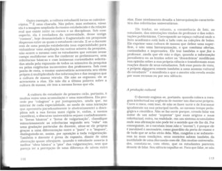 Outro exemplo, a cultura estudantil torna-se caleidos-
cópica. 16 É uma charada. Não pobre, mas anômica. nisso
ela é a imagem ampliada do ensino estabelecido e da relação
real que existe entre os cursos e as disciplinas. Sob esse
aspecto, ela é reveladora da universidade. desse antigo
"cosmos". hoje desmantelado e fragmentado em pesquisas
dispersas entre as quais o estudante circula. E se o docente
vem de uma posição estabelecida (sua especialidade} para
vislumbrar uma ampliação em outros setores da pesquisa,
não ocorre o mesmo com os estudantes que entram nesse
campo multiforme sem lhe conhecer as preliminares, sem
referências básicas e com inúmeras curiosidades solicita-
das ainda pela expansão de todos os azimutes da pesquisa
ou pelas exigências incoerentes dos professores. Sob esse
ponto de vista, o ensino universitário acrescenta seu efeito
próprio à multiplicidade das informações e das imagens que
a cultura de massa veicula. Ele não as organiza: ele se
acrescenta a elas. Ele não diz a última palavra sobre a
cultura de massa; ele tem a mesma forma que ela.
A cultura do estudante do primeiro ciclo, portanto, é
muitas vezes uma acumulação e uma miscelânea. Ela pro-
cede por "colagens" e por justaposições, ainda que. no
interior de cada especialidade, ao modo de uma iniciação
que apresenta paradoxalmente (e abstratamente) a disci-
plina sob a sua forma mais rígida (e, enfim, a menos
científica), o discurso universitário separe cuidadosamen-
te "livros básicos" e "livros de vulgarização", classifique
minuciosamente as referências segundo seu "valor" em
uma gradação particular do docente, situe-se ele próprio
graças a uma diferenciação entre o "puro" e o "impuro",
distinguindo-se, assim. por oposição a toda vulgarização.
Também o docente é presa de espanto, diante de uma
aberração quase ultrajante, quando o estudante associa à
melhor "obra básica" a "pior" das vulgarizações, sem que
pareça ter a percepção de runa diferença de níveis entre
112
elas. Esse nivelamento desafia a hierarquização caracterís-
tica das referências universitáiias.
Ele traduz, no entanto, a coexistência de fato. no
estudante, das orientações vindas do professor e das solici-
tações publicitárias. Corresponde ao espaço cultural onde o
livro acadêmico está lado a lado com as coleções de bolso.
~l~ expru:ie uma cultura de massa que define uma super-
flc1e, e nao uma hierarquização, e que combina ofertas,
curiosidades e impressões. Ele trai também o que faz o
professor, ainda que ele não o diga, quando a informação
jornalística ou as lendas sobre os "desordeiros,. modificam
suaopinião sobre a sua própria ciência e transformamsuas
reaç?es diante de seus estudantes. Sob esse ponto de vista,
a propria algazarra remete também a uma anomia cultural
do estudante
17
e manifesta o que o mestre não revela senão
por suas recusas ou por seu silêncio.
A produção cultural
O docente engana-se, portanto, quando coloca a cora-
gem intelectual na urgência de manter um discurso próprio.
Corre o risco, com isso, de não se fazer ouvir e de fracassar
ig,ualmente na sua principal tarefa, ao mesmo tempo peda-
gogica e científica. Não se faz ouvir porque, crendo falar em
nom~ d~ um saber "superior" (por suas origens e suas
referencias}. entra, na realidade, em um sistema acumulativo
onde sua afirmação não pode ter o sentido que ele lhe dá. Por
~~nse~1:inte, se o es~utam (mas não o "ouvem"), é porque ele
e mevitável e necessario, como guardião da porta do exame e
de tudo que se acha atrás dela. Mas, coagidos a se submete-
rem às suas condições, seus ouvintes sabem também da
inutilidade de uma discussão com ele. Em muitas universida-
des, constata-se, com efeito, que os estudantes parecem
desistir de falar. Seu silêncio espalha-se. Paraque falar, se não
113
 
