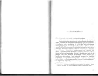 6
A CULTURA E A ESCOLA
O conteúdo do ensino e a relação pedagógica
As resistências encontradas pelo relatório Rouchette1
sobre o ensino do francês manifestam já, por sua extrema
veemência, que a mudança do conteúdo pode questionar
uma organização da escola e da cultura. Desse modo,
quando substitui umajustificativa historicizante do francês
por uma descrição de sua coerência sincrônica, o relatório
desestrutura e reestrutura uma relação com a língua ma-
terna. O mesmo ocorre em outros campos. Em uma aula no
liceu, substituir Racine por Brecht é modificar a relação do
ensino com uma tradição autorizada, aceita entre nós,
ligada aos ancestrais e aos valores "nobres"; é também
introduzir uma problemática política contrária ao modelq
cultural que estabelecia o mestre (-escola) em manuducteur
na expressão popular.
• Manuducteur não tem correspondente em português. Seu sentido é "aquele
que leva pela mão". tal como o significado original de "pedagogo•·. (N.T.)
123
 