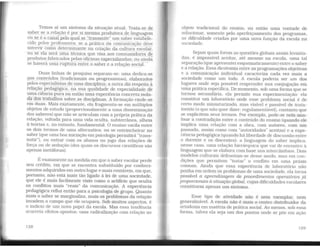 Temos aí um sintoma da situação atual. Trata-se d~
saber se a relação é por si mesma produtora de linguagem
ou_se é o cap.al pelu...qyal_se "traµ~mite" um saber estabele-
cido pelos professores; se a prática da comunicação deve
intervir como determinante na criação da cultura escolar,
ou se ela será uma técnica que Visa aos consumidores áe
produtos fabricados pelas oficinas especializadas; ou amdã
se haverá uma ruptura entre o saber e a relação social.
Duas linhas de pesquisa separam-se: uma dedica-se
.§1.0S conteúdos (tradicionais ou- progressistas), elaborados
pelos especialistas de uma disciplina; a outra diz respeito à
relação pedagógica, na sua qualidade de especialidade de
uma ciência pura ou então uma experiência concreta isola-
da dos trabalhos sobre as disciplinas. A formação cinde-se
em duas. Mais exatamente, ela fragmenta-se em múltiplos
objetos de estudo (proporcionalmente a uma disseminação
dos saberes) que não se articulam com a própria prática da
relação, voltada para uma vida oculta, subterrânea. alheia
à teorias e, no entanto, fundamental. O ensino vacila entre
os dois termos de uma alternativa: ou se entrincheirar no
saber (que uma boa irúciação em psicologia permitirá "trans-
mitir"), ou entrar com os alunos no jogo das relações de
força ou de sedução (dos quais os discursos científicos são
apenas metáforas).
É exatamente na medida e1n que o saber escolar perde
seu crédito, em que se encontra substituído por conheci-
mentos adquiridos em outro lugar e mais rentáveis, em que,
portanto, não está mais tão ligado à lei de uma sociedade,
que ele é mais facilmente visto como o artifício que oculta
os conflitos mais "reais" da comunicação. A experiência
pedagógica refluí então para a psicologia de grupo. Quanto
mais o saber se marginaliza, mais os problemas da relação
invadem o campo que ele ocupava. Sob muitos aspectos, é
o indício de um novo papel da escola. Mas essa tendência
acarreta efeitos opostos: uma radicalização com relação ao
128
objeto tradicional do ensino, ou então uma vontade de
solucionar, somente pelo aperfeiçoamento dos programas.
as dificuldade criadas por uma nova função da escola na
sociedade.
Sejam quais forem as questões globais assim levanta-
das, é impossível aceitar, até mesmo na escola, uma tal
separação (que apresentei esquematicamente) entre o saber
e a relação. Essa dicotomia entre as programações objetivas
e a comunicação individual caracteriza cada vez mais a
sociedade como um todo. A escola poderia ser um dos
lugares onde seja possível reaprender sua conjugação em
uma prática específica. De momento, sob uma forma que se
tornou secundária, ela permite sua experimentação: ela
constitui um laboratório onde esse problema social é de
certo modo miniaturizado, mas visível e passível de trata-
mento (o que não quer dizer: regulamentável). contanto que
se explicitem seus termos. Por exemplo, pode-se nela ana-
lisar a contradição entre o conteúdo do ensino (quando ele
implica uma relação com a obra, com autores, com um
passado, assim como com "autoridades" aceitas) e a expe-
riência pedagógica (quando há liberdade de discussão entre
o docente e os discentes): a linguagem do saber implica.
nesse caso, uma relação hierárquica que vai de encontro à
linguagem que se elabora com base nos intercâmbios. Dois
modelos culturais defrontam-se desse modo, mas em con-
dições que permitem "tratar" o conflito em uma práxis
comum. Ainda que essa experiência de laboratório não
ponha em ordem os problemas de uma sociedade. ela torna
possível a aprendizagem de procedimentos operatórios já
proporcionais à situação global, cujas dificuldades escolares
constituem apenas um sintoma.
Esse tipo de atividade não é nem exemplar, nem
generalizável. A escola não é mais o centro distribuidor da
ortodoxia em matéria de prática social. Ao menos. sob essa
forma, talvez ela seja um dos pontos onde se põe em ação
129
 