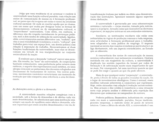Julgo que essa tendência vá se acentuar e conferir à
universidade uma função cultural paralela, com relação aos
meios de comunicação de massa ou à formação profissio-
nal. ao passo que ela ocupava até então o centro da ortodoxia
cultural nacional. De onde se conclui aquilo que se chama,
com um nome que acaba por designar todas as formas de
distanciamento cultural ou de marginalismo cultural, o
"esquerdismo" universitário. Com efeito, em essência, a
diferença não diz respeito iniciahnente às pertenças políti-
cas, mas a dois modos de utilização da universidade, ligados,
aliás, a recrutamentos sociais diferentes: um, "realista", que
visa a uma rentabilidade econômica; o outro, ''cultural", que
trabalha para criar um espaço livre, um desvio político com
relação à imposição do trabalho. Reencontramos aí duas
funções tradicionais da universidade, mas elas se desen-
caixam em virtude de sua margmalização no conjunto
sociocultural da nação.
É evidente que a demanda "cultural" exerce uma pres-
são. Ela resulta, na "base" da universidade, de cooperações
bastante estimulantes, uma preferência pelos setores mais
exóticos, o suporte dos experimentos mais inéditos, ou uma
alergia crescente ao psitacísmo dos docentes refugiados nos
Douaumont do humanismo de outrora. Em outras pala-
vras, movimentos contrários caracterizam um momento da
evolução que não comporta uma referência a uma lei domi-
nante.
As distorções entre a oferta e a demanda
A universidade mantém relações complexas com a
sociedade, sob a forma de demandas e de ofertas cada vez
mais desordenadas. Se admitirmos que uma institução seja
sempre um modo de equilfbrio entre oferta e demanda, não
nos espantará que esses acordos desordenados e em via de
132
transformação tenham por indício ou efeito wna desestrutu-
ração das instituições. Apontarei somente alguns aspectos
dessa disfunção.
A universidade é gerenciada por uma administração
anônima e saturada - corpo enorme, tomado pela inércia,
opaco a si próprio, tornado como que insensível às diretrizes
superiores. às injeções teóricas ou aos,estímulos exteriores.
Insulares, as instituições escolares não estão nem
submetidas às regras de produção comuns a toda empresa,
nem articuladas à formação profissional para o trabalho,
nem adaptadas a uma política do emprego. O imposto
nacional as isenta das coações econômicas particulares e as
liga diretamente, sob um aspecto reivindicativo, ao Estado
que as alimenta.
A concorrência dos meios de comunicação de massa
acentua culturalmente esse isolamento econômico. Outrora
instalada em um magistério da cultura. a universidade é
duplicada (no sentido esportivo do termo) por redes de
formação e de informação muito mais importantes do que
as suas. Por conseguinte, há uma incerteza quanto ao que
se pode lhe exigir e quanto ao que ela pode oferecer.
Mais do que qualquer outra "corporação", a universida-
de, posta à frente de todas as grandes cruzadas da nação, foi
o lugar de investimentos ideológicos. Como é normal, esses
modelos culturais sobrevivem à conjuntura que exprimiam.
Hoje, estão atrasados com relação à evolução socioeconômi-
ca. Mas armam e dão crédito à resistência a uma situação
nova cuja própria análise é obliterada pela repetição dos
discursos que animaram as campanhas de outrora.
Poderes políticos, financeiros, industriais etc. ocupam
cada vez mais a universidade: partidos, forças sindicais.
grandes empresas, o exército estão de posse de setores
inteiros. Como a África do século XIX. a universidade é um
133
 