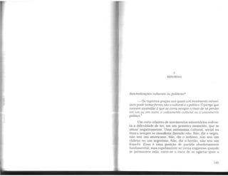 7
MINORIAS
Reivindicações culturais ou políticas?
-Os registros graças aos quais um movimento minori-
tário pode tomarforma são o cultural e o político. Operigo que
convém assinalar é que se corra sempre o risco de se perder
em um ou em outro, o unicamente cultural ou o unicamente
político.
1
Um certo número de movimentos minoritários enfren-
ta a dificuldade de ter, em um primeiro momento, que se
situar negativamente. Uma autonomia cultural, social ou
étnica sempre se manifesta dizendo não: Não, diz o negro,
não sou um americano. Não, diz o indiano, não sou um
chileno ou um argentino. Não, diz o bretão, não sou um
francês. Essa é uma posição de partida absolutamente
fundamental. mas rapidamente se torna enganosa quando
se permanece nela: corre-se o risco de se agarrar quer a
145
 
